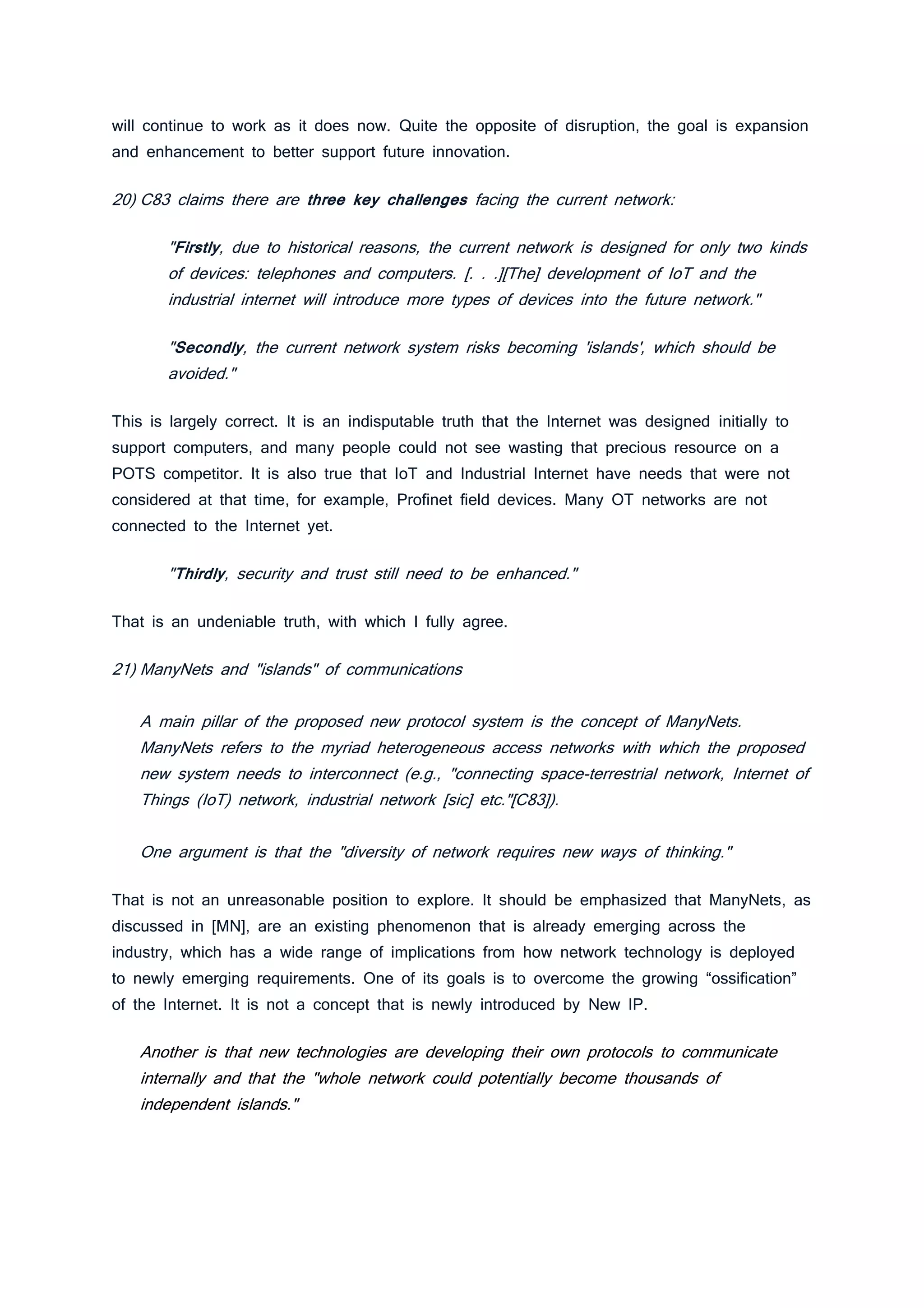 will continue to work as it does now. Quite the opposite of disruption, the goal is expansion
and enhancement to better support future innovation.
20) C83 claims there are three key challenges facing the current network:
"Firstly, due to historical reasons, the current network is designed for only two kinds
of devices: telephones and computers. [. . .][The] development of IoT and the
industrial internet will introduce more types of devices into the future network."
"Secondly, the current network system risks becoming 'islands', which should be
avoided."
This is largely correct. It is an indisputable truth that the Internet was designed initially to
support computers, and many people could not see wasting that precious resource on a
POTS competitor. It is also true that IoT and Industrial Internet have needs that were not
considered at that time, for example, Profinet field devices. Many OT networks are not
connected to the Internet yet.
"Thirdly, security and trust still need to be enhanced."
That is an undeniable truth, with which I fully agree.
21) ManyNets and "islands" of communications
A main pillar of the proposed new protocol system is the concept of ManyNets.
ManyNets refers to the myriad heterogeneous access networks with which the proposed
new system needs to interconnect (e.g., "connecting space-terrestrial network, Internet of
Things (IoT) network, industrial network [sic] etc."[C83]).
One argument is that the "diversity of network requires new ways of thinking."
That is not an unreasonable position to explore. It should be emphasized that ManyNets, as
discussed in [MN], are an existing phenomenon that is already emerging across the
industry, which has a wide range of implications from how network technology is deployed
to newly emerging requirements. One of its goals is to overcome the growing “ossification”
of the Internet. It is not a concept that is newly introduced by New IP.
Another is that new technologies are developing their own protocols to communicate
internally and that the "whole network could potentially become thousands of
independent islands."
 