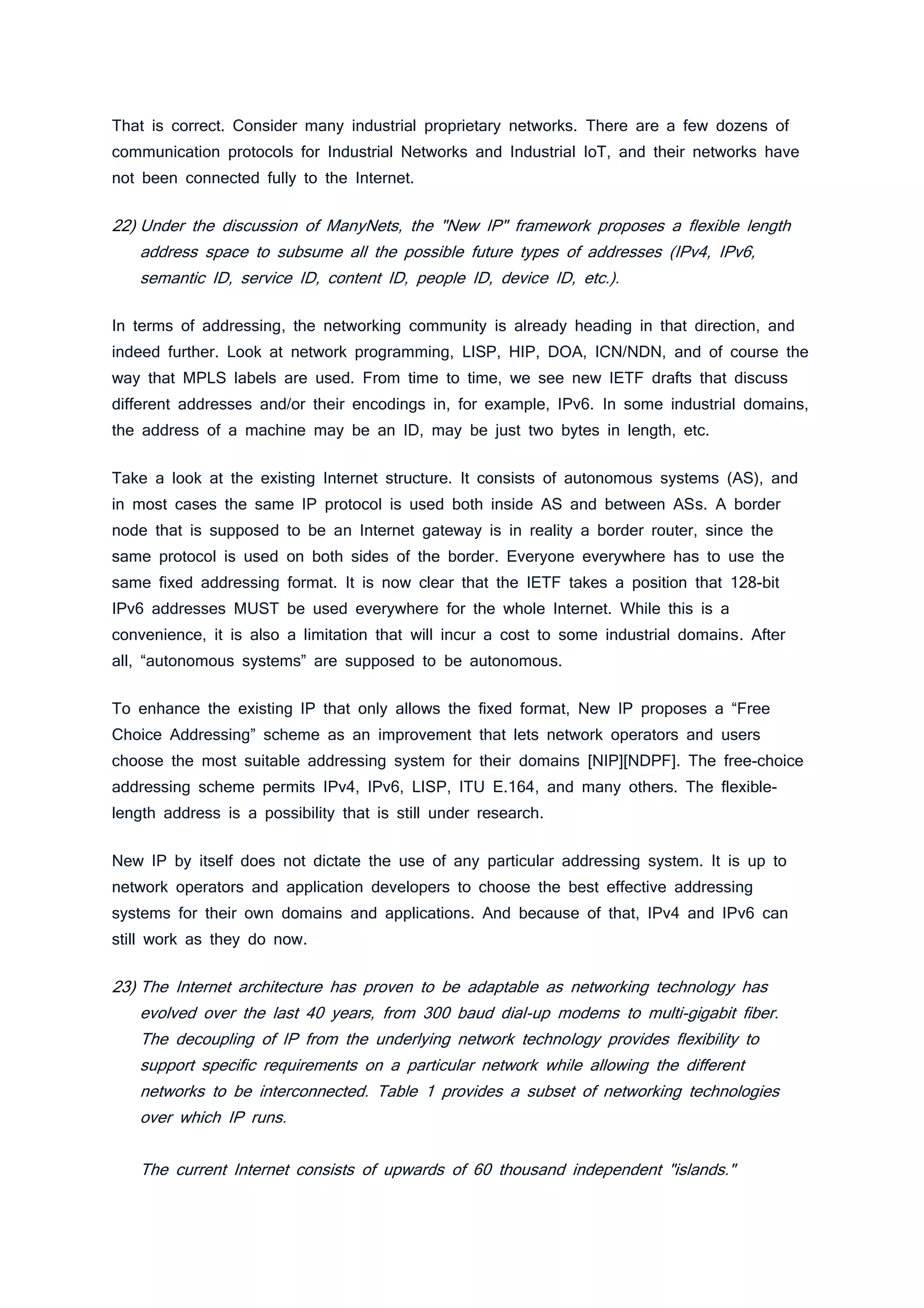That is correct. Consider many industrial proprietary networks. There are a few dozens of
communication protocols for Industrial Networks and Industrial IoT, and their networks have
not been connected fully to the Internet.
22) Under the discussion of ManyNets, the "New IP" framework proposes a flexible length
address space to subsume all the possible future types of addresses (IPv4, IPv6,
semantic ID, service ID, content ID, people ID, device ID, etc.).
In terms of addressing, the networking community is already heading in that direction, and
indeed further. Look at network programming, LISP, HIP, DOA, ICN/NDN, and of course the
way that MPLS labels are used. From time to time, we see new IETF drafts that discuss
different addresses and/or their encodings in, for example, IPv6. In some industrial domains,
the address of a machine may be an ID, may be just two bytes in length, etc.
Take a look at the existing Internet structure. It consists of autonomous systems (AS), and
in most cases the same IP protocol is used both inside AS and between ASs. A border
node that is supposed to be an Internet gateway is in reality a border router, since the
same protocol is used on both sides of the border. Everyone everywhere has to use the
same fixed addressing format. It is now clear that the IETF takes a position that 128-bit
IPv6 addresses MUST be used everywhere for the whole Internet. While this is a
convenience, it is also a limitation that will incur a cost to some industrial domains. After
all, “autonomous systems” are supposed to be autonomous.
To enhance the existing IP that only allows the fixed format, New IP proposes a “Free
Choice Addressing” scheme as an improvement that lets network operators and users
choose the most suitable addressing system for their domains [NIP][NDPF]. The free-choice
addressing scheme permits IPv4, IPv6, LISP, ITU E.164, and many others. The flexible-
length address is a possibility that is still under research.
New IP by itself does not dictate the use of any particular addressing system. It is up to
network operators and application developers to choose the best effective addressing
systems for their own domains and applications. And because of that, IPv4 and IPv6 can
still work as they do now.
23) The Internet architecture has proven to be adaptable as networking technology has
evolved over the last 40 years, from 300 baud dial-up modems to multi-gigabit fiber.
The decoupling of IP from the underlying network technology provides flexibility to
support specific requirements on a particular network while allowing the different
networks to be interconnected. Table 1 provides a subset of networking technologies
over which IP runs.
The current Internet consists of upwards of 60 thousand independent "islands."
 