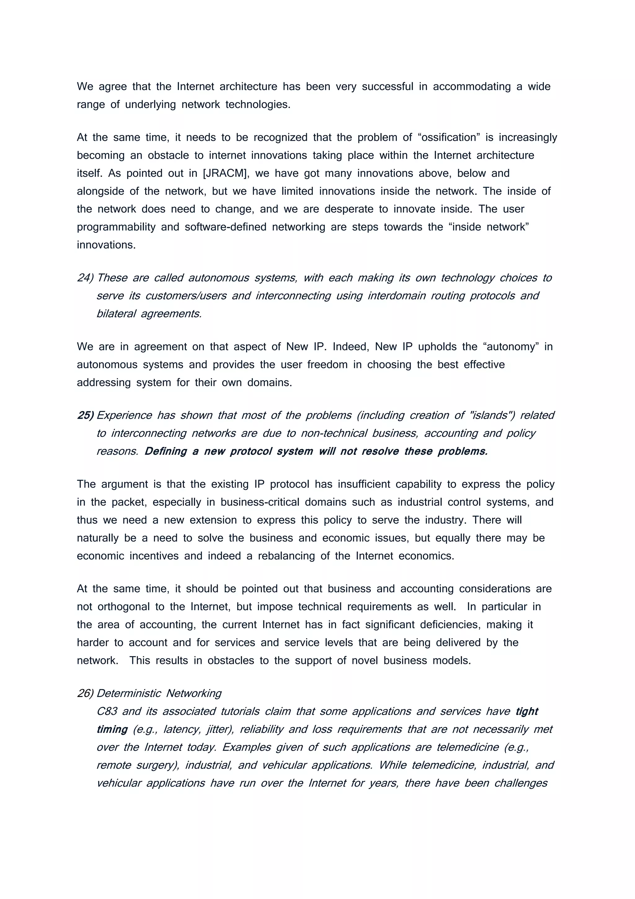 We agree that the Internet architecture has been very successful in accommodating a wide
range of underlying network technologies.
At the same time, it needs to be recognized that the problem of “ossification” is increasingly
becoming an obstacle to internet innovations taking place within the Internet architecture
itself. As pointed out in [JRACM], we have got many innovations above, below and
alongside of the network, but we have limited innovations inside the network. The inside of
the network does need to change, and we are desperate to innovate inside. The user
programmability and software-defined networking are steps towards the “inside network”
innovations.
24) These are called autonomous systems, with each making its own technology choices to
serve its customers/users and interconnecting using interdomain routing protocols and
bilateral agreements.
We are in agreement on that aspect of New IP. Indeed, New IP upholds the “autonomy” in
autonomous systems and provides the user freedom in choosing the best effective
addressing system for their own domains.
25) Experience has shown that most of the problems (including creation of "islands") related
to interconnecting networks are due to non-technical business, accounting and policy
reasons. Defining a new protocol system will not resolve these problems.
The argument is that the existing IP protocol has insufficient capability to express the policy
in the packet, especially in business-critical domains such as industrial control systems, and
thus we need a new extension to express this policy to serve the industry. There will
naturally be a need to solve the business and economic issues, but equally there may be
economic incentives and indeed a rebalancing of the Internet economics.
At the same time, it should be pointed out that business and accounting considerations are
not orthogonal to the Internet, but impose technical requirements as well. In particular in
the area of accounting, the current Internet has in fact significant deficiencies, making it
harder to account and for services and service levels that are being delivered by the
network. This results in obstacles to the support of novel business models.
26) Deterministic Networking
C83 and its associated tutorials claim that some applications and services have tight
timing (e.g., latency, jitter), reliability and loss requirements that are not necessarily met
over the Internet today. Examples given of such applications are telemedicine (e.g.,
remote surgery), industrial, and vehicular applications. While telemedicine, industrial, and
vehicular applications have run over the Internet for years, there have been challenges
 