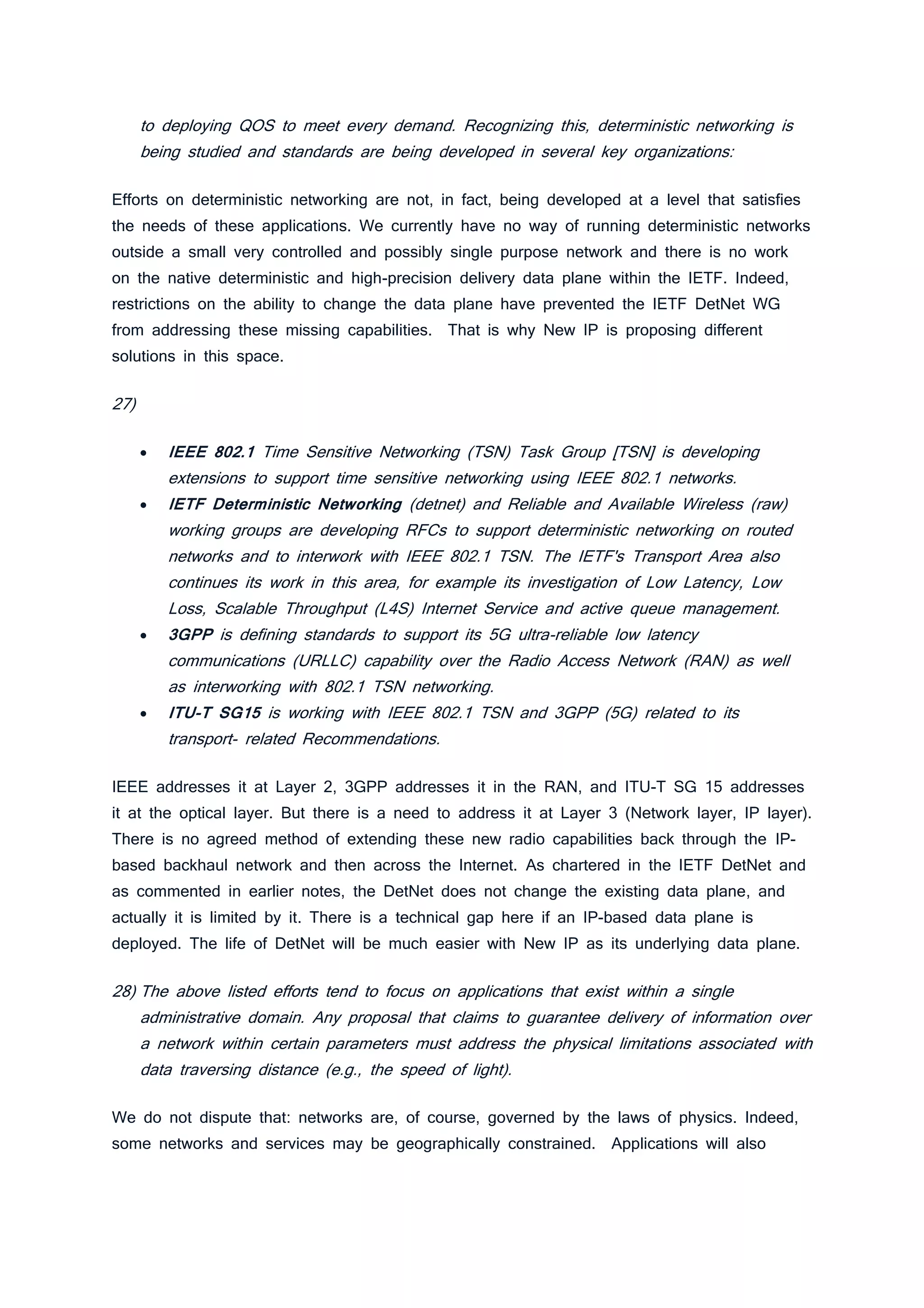 to deploying QOS to meet every demand. Recognizing this, deterministic networking is
being studied and standards are being developed in several key organizations:
Efforts on deterministic networking are not, in fact, being developed at a level that satisfies
the needs of these applications. We currently have no way of running deterministic networks
outside a small very controlled and possibly single purpose network and there is no work
on the native deterministic and high-precision delivery data plane within the IETF. Indeed,
restrictions on the ability to change the data plane have prevented the IETF DetNet WG
from addressing these missing capabilities. That is why New IP is proposing different
solutions in this space.
27)
• IEEE 802.1 Time Sensitive Networking (TSN) Task Group [TSN] is developing
extensions to support time sensitive networking using IEEE 802.1 networks.
• IETF Deterministic Networking (detnet) and Reliable and Available Wireless (raw)
working groups are developing RFCs to support deterministic networking on routed
networks and to interwork with IEEE 802.1 TSN. The IETF's Transport Area also
continues its work in this area, for example its investigation of Low Latency, Low
Loss, Scalable Throughput (L4S) Internet Service and active queue management.
• 3GPP is defining standards to support its 5G ultra-reliable low latency
communications (URLLC) capability over the Radio Access Network (RAN) as well
as interworking with 802.1 TSN networking.
• ITU-T SG15 is working with IEEE 802.1 TSN and 3GPP (5G) related to its
transport- related Recommendations.
IEEE addresses it at Layer 2, 3GPP addresses it in the RAN, and ITU-T SG 15 addresses
it at the optical layer. But there is a need to address it at Layer 3 (Network layer, IP layer).
There is no agreed method of extending these new radio capabilities back through the IP-
based backhaul network and then across the Internet. As chartered in the IETF DetNet and
as commented in earlier notes, the DetNet does not change the existing data plane, and
actually it is limited by it. There is a technical gap here if an IP-based data plane is
deployed. The life of DetNet will be much easier with New IP as its underlying data plane.
28) The above listed efforts tend to focus on applications that exist within a single
administrative domain. Any proposal that claims to guarantee delivery of information over
a network within certain parameters must address the physical limitations associated with
data traversing distance (e.g., the speed of light).
We do not dispute that: networks are, of course, governed by the laws of physics. Indeed,
some networks and services may be geographically constrained. Applications will also
 
