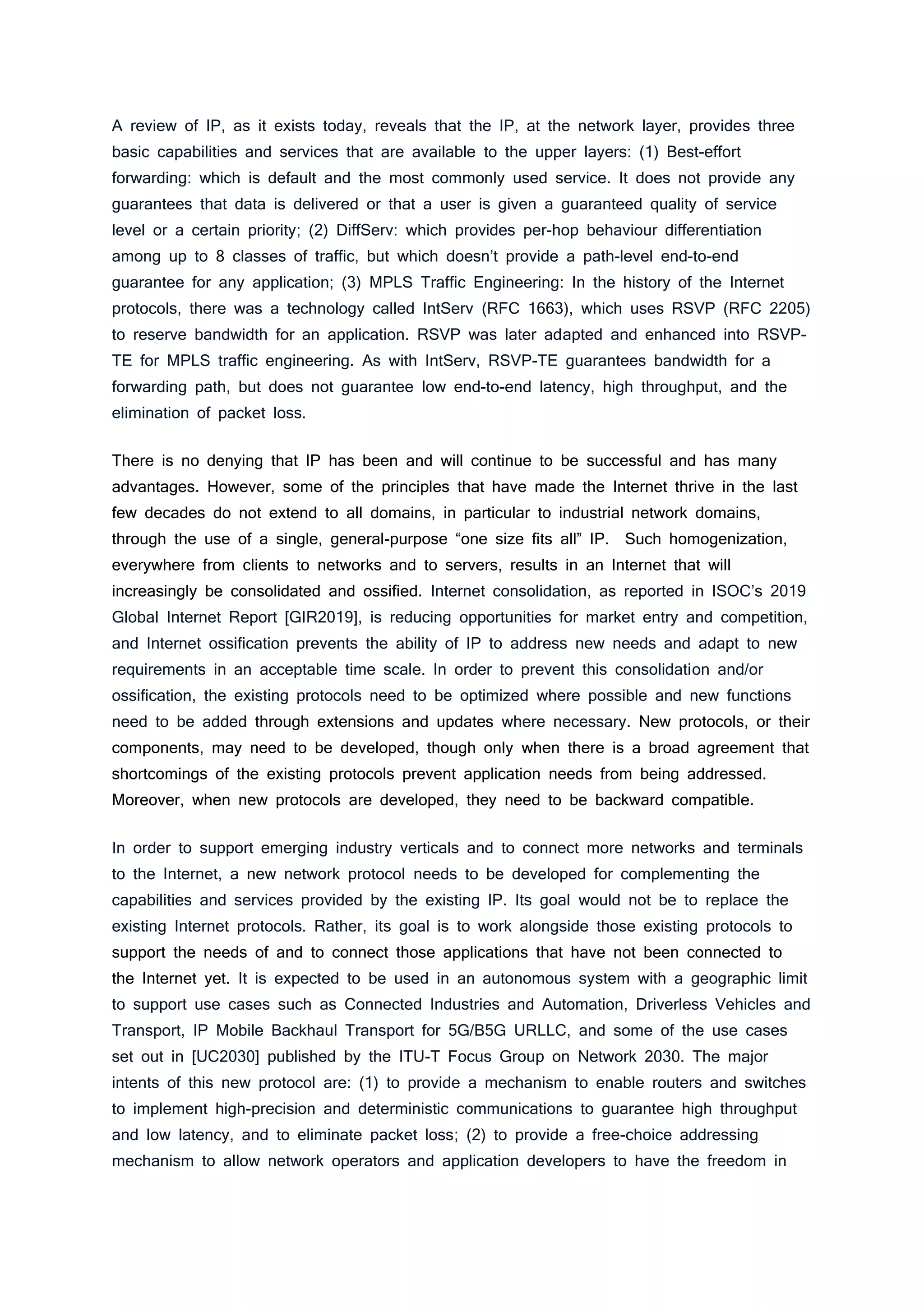 A review of IP, as it exists today, reveals that the IP, at the network layer, provides three
basic capabilities and services that are available to the upper layers: (1) Best-effort
forwarding: which is default and the most commonly used service. It does not provide any
guarantees that data is delivered or that a user is given a guaranteed quality of service
level or a certain priority; (2) DiffServ: which provides per-hop behaviour differentiation
among up to 8 classes of traffic, but which doesn’t provide a path-level end-to-end
guarantee for any application; (3) MPLS Traffic Engineering: In the history of the Internet
protocols, there was a technology called IntServ (RFC 1663), which uses RSVP (RFC 2205)
to reserve bandwidth for an application. RSVP was later adapted and enhanced into RSVP-
TE for MPLS traffic engineering. As with IntServ, RSVP-TE guarantees bandwidth for a
forwarding path, but does not guarantee low end-to-end latency, high throughput, and the
elimination of packet loss.
There is no denying that IP has been and will continue to be successful and has many
advantages. However, some of the principles that have made the Internet thrive in the last
few decades do not extend to all domains, in particular to industrial network domains,
through the use of a single, general-purpose “one size fits all” IP. Such homogenization,
everywhere from clients to networks and to servers, results in an Internet that will
increasingly be consolidated and ossified. Internet consolidation, as reported in ISOC’s 2019
Global Internet Report [GIR2019], is reducing opportunities for market entry and competition,
and Internet ossification prevents the ability of IP to address new needs and adapt to new
requirements in an acceptable time scale. In order to prevent this consolidation and/or
ossification, the existing protocols need to be optimized where possible and new functions
need to be added through extensions and updates where necessary. New protocols, or their
components, may need to be developed, though only when there is a broad agreement that
shortcomings of the existing protocols prevent application needs from being addressed.
Moreover, when new protocols are developed, they need to be backward compatible.
In order to support emerging industry verticals and to connect more networks and terminals
to the Internet, a new network protocol needs to be developed for complementing the
capabilities and services provided by the existing IP. Its goal would not be to replace the
existing Internet protocols. Rather, its goal is to work alongside those existing protocols to
support the needs of and to connect those applications that have not been connected to
the Internet yet. It is expected to be used in an autonomous system with a geographic limit
to support use cases such as Connected Industries and Automation, Driverless Vehicles and
Transport, IP Mobile Backhaul Transport for 5G/B5G URLLC, and some of the use cases
set out in [UC2030] published by the ITU-T Focus Group on Network 2030. The major
intents of this new protocol are: (1) to provide a mechanism to enable routers and switches
to implement high-precision and deterministic communications to guarantee high throughput
and low latency, and to eliminate packet loss; (2) to provide a free-choice addressing
mechanism to allow network operators and application developers to have the freedom in
 