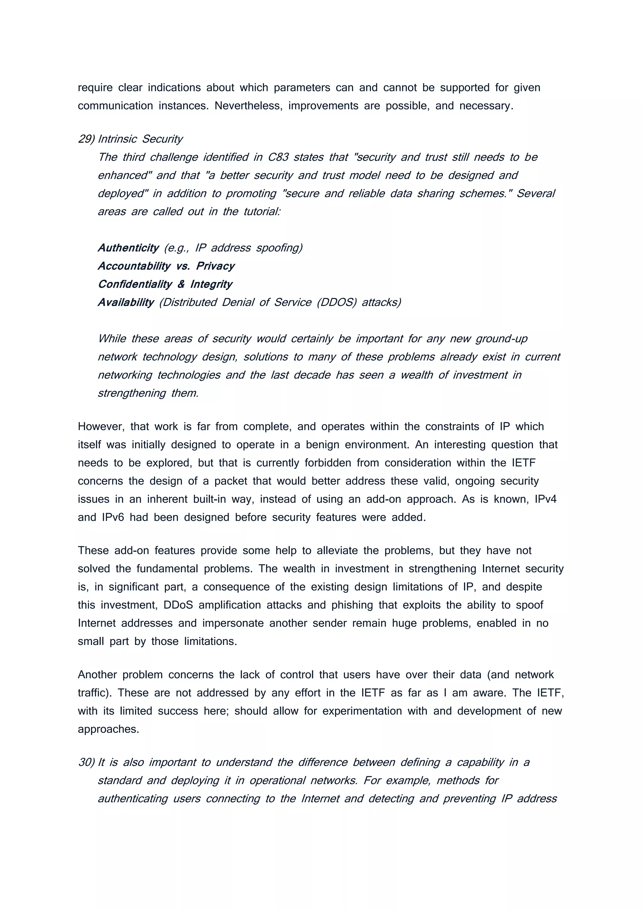 require clear indications about which parameters can and cannot be supported for given
communication instances. Nevertheless, improvements are possible, and necessary.
29) Intrinsic Security
The third challenge identified in C83 states that "security and trust still needs to be
enhanced" and that "a better security and trust model need to be designed and
deployed" in addition to promoting "secure and reliable data sharing schemes." Several
areas are called out in the tutorial:
Authenticity (e.g., IP address spoofing)
Accountability vs. Privacy
Confidentiality & Integrity
Availability (Distributed Denial of Service (DDOS) attacks)
While these areas of security would certainly be important for any new ground-up
network technology design, solutions to many of these problems already exist in current
networking technologies and the last decade has seen a wealth of investment in
strengthening them.
However, that work is far from complete, and operates within the constraints of IP which
itself was initially designed to operate in a benign environment. An interesting question that
needs to be explored, but that is currently forbidden from consideration within the IETF
concerns the design of a packet that would better address these valid, ongoing security
issues in an inherent built-in way, instead of using an add-on approach. As is known, IPv4
and IPv6 had been designed before security features were added.
These add-on features provide some help to alleviate the problems, but they have not
solved the fundamental problems. The wealth in investment in strengthening Internet security
is, in significant part, a consequence of the existing design limitations of IP, and despite
this investment, DDoS amplification attacks and phishing that exploits the ability to spoof
Internet addresses and impersonate another sender remain huge problems, enabled in no
small part by those limitations.
Another problem concerns the lack of control that users have over their data (and network
traffic). These are not addressed by any effort in the IETF as far as I am aware. The IETF,
with its limited success here; should allow for experimentation with and development of new
approaches.
30) It is also important to understand the difference between defining a capability in a
standard and deploying it in operational networks. For example, methods for
authenticating users connecting to the Internet and detecting and preventing IP address
 