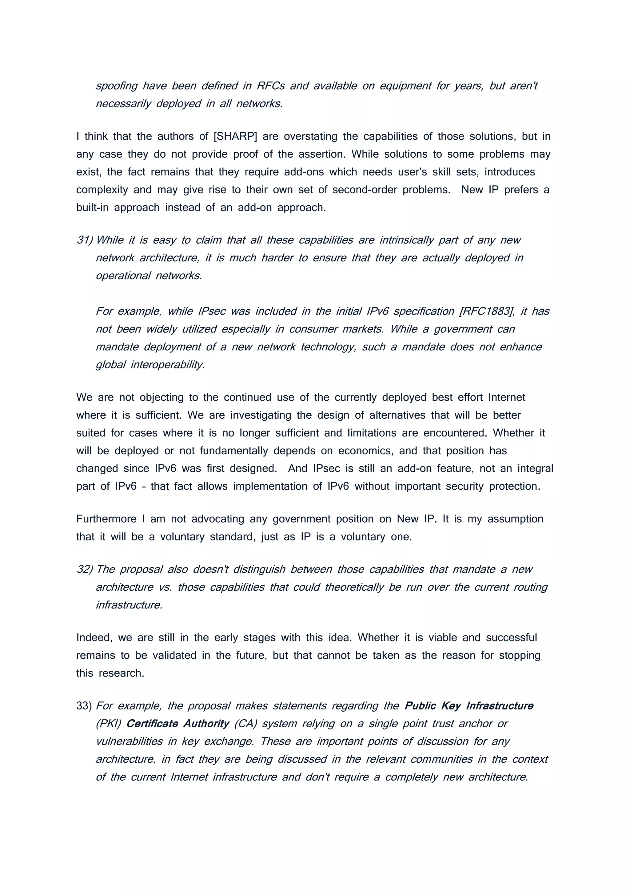 spoofing have been defined in RFCs and available on equipment for years, but aren't
necessarily deployed in all networks.
I think that the authors of [SHARP] are overstating the capabilities of those solutions, but in
any case they do not provide proof of the assertion. While solutions to some problems may
exist, the fact remains that they require add-ons which needs user’s skill sets, introduces
complexity and may give rise to their own set of second-order problems. New IP prefers a
built-in approach instead of an add-on approach.
31) While it is easy to claim that all these capabilities are intrinsically part of any new
network architecture, it is much harder to ensure that they are actually deployed in
operational networks.
For example, while IPsec was included in the initial IPv6 specification [RFC1883], it has
not been widely utilized especially in consumer markets. While a government can
mandate deployment of a new network technology, such a mandate does not enhance
global interoperability.
We are not objecting to the continued use of the currently deployed best effort Internet
where it is sufficient. We are investigating the design of alternatives that will be better
suited for cases where it is no longer sufficient and limitations are encountered. Whether it
will be deployed or not fundamentally depends on economics, and that position has
changed since IPv6 was first designed. And IPsec is still an add-on feature, not an integral
part of IPv6 – that fact allows implementation of IPv6 without important security protection.
Furthermore I am not advocating any government position on New IP. It is my assumption
that it will be a voluntary standard, just as IP is a voluntary one.
32) The proposal also doesn't distinguish between those capabilities that mandate a new
architecture vs. those capabilities that could theoretically be run over the current routing
infrastructure.
Indeed, we are still in the early stages with this idea. Whether it is viable and successful
remains to be validated in the future, but that cannot be taken as the reason for stopping
this research.
33) For example, the proposal makes statements regarding the Public Key Infrastructure
(PKI) Certificate Authority (CA) system relying on a single point trust anchor or
vulnerabilities in key exchange. These are important points of discussion for any
architecture, in fact they are being discussed in the relevant communities in the context
of the current Internet infrastructure and don't require a completely new architecture.
 
