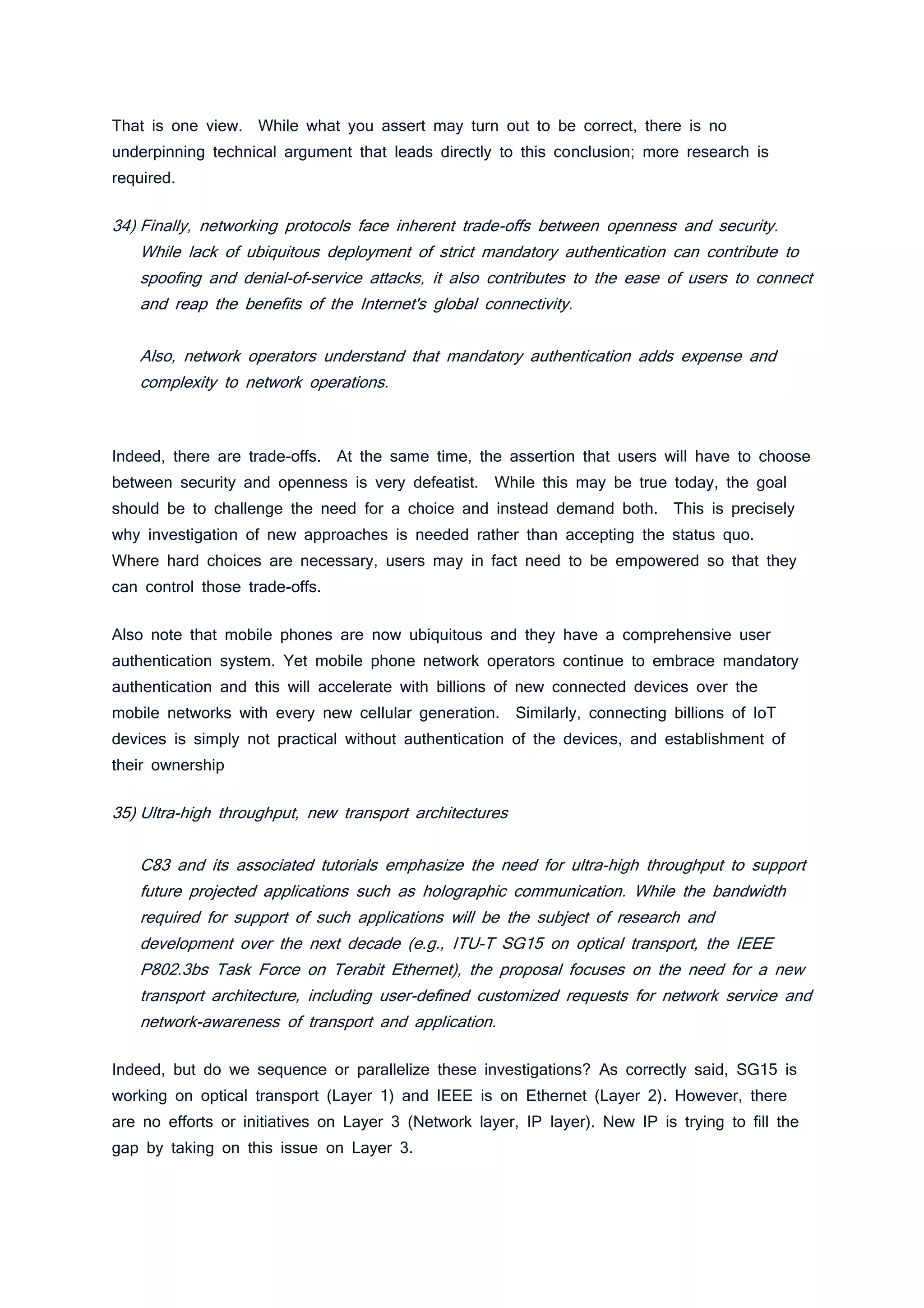 That is one view. While what you assert may turn out to be correct, there is no
underpinning technical argument that leads directly to this conclusion; more research is
required.
34) Finally, networking protocols face inherent trade-offs between openness and security.
While lack of ubiquitous deployment of strict mandatory authentication can contribute to
spoofing and denial-of-service attacks, it also contributes to the ease of users to connect
and reap the benefits of the Internet's global connectivity.
Also, network operators understand that mandatory authentication adds expense and
complexity to network operations.
Indeed, there are trade-offs. At the same time, the assertion that users will have to choose
between security and openness is very defeatist. While this may be true today, the goal
should be to challenge the need for a choice and instead demand both. This is precisely
why investigation of new approaches is needed rather than accepting the status quo.
Where hard choices are necessary, users may in fact need to be empowered so that they
can control those trade-offs.
Also note that mobile phones are now ubiquitous and they have a comprehensive user
authentication system. Yet mobile phone network operators continue to embrace mandatory
authentication and this will accelerate with billions of new connected devices over the
mobile networks with every new cellular generation. Similarly, connecting billions of IoT
devices is simply not practical without authentication of the devices, and establishment of
their ownership
35) Ultra-high throughput, new transport architectures
C83 and its associated tutorials emphasize the need for ultra-high throughput to support
future projected applications such as holographic communication. While the bandwidth
required for support of such applications will be the subject of research and
development over the next decade (e.g., ITU-T SG15 on optical transport, the IEEE
P802.3bs Task Force on Terabit Ethernet), the proposal focuses on the need for a new
transport architecture, including user-defined customized requests for network service and
network-awareness of transport and application.
Indeed, but do we sequence or parallelize these investigations? As correctly said, SG15 is
working on optical transport (Layer 1) and IEEE is on Ethernet (Layer 2). However, there
are no efforts or initiatives on Layer 3 (Network layer, IP layer). New IP is trying to fill the
gap by taking on this issue on Layer 3.
 