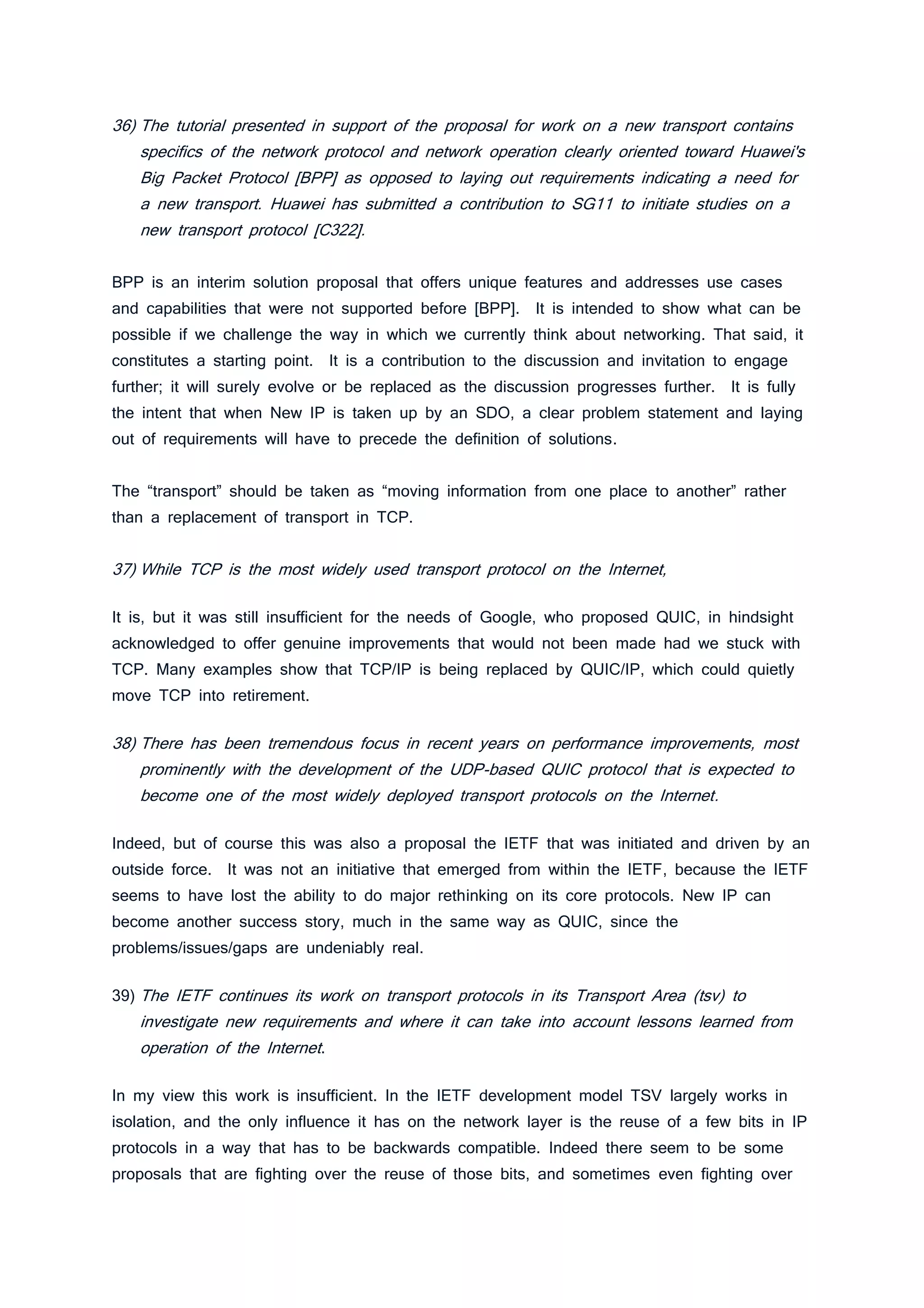 36) The tutorial presented in support of the proposal for work on a new transport contains
specifics of the network protocol and network operation clearly oriented toward Huawei's
Big Packet Protocol [BPP] as opposed to laying out requirements indicating a need for
a new transport. Huawei has submitted a contribution to SG11 to initiate studies on a
new transport protocol [C322].
BPP is an interim solution proposal that offers unique features and addresses use cases
and capabilities that were not supported before [BPP]. It is intended to show what can be
possible if we challenge the way in which we currently think about networking. That said, it
constitutes a starting point. It is a contribution to the discussion and invitation to engage
further; it will surely evolve or be replaced as the discussion progresses further. It is fully
the intent that when New IP is taken up by an SDO, a clear problem statement and laying
out of requirements will have to precede the definition of solutions.
The “transport” should be taken as “moving information from one place to another” rather
than a replacement of transport in TCP.
37) While TCP is the most widely used transport protocol on the Internet,
It is, but it was still insufficient for the needs of Google, who proposed QUIC, in hindsight
acknowledged to offer genuine improvements that would not been made had we stuck with
TCP. Many examples show that TCP/IP is being replaced by QUIC/IP, which could quietly
move TCP into retirement.
38) There has been tremendous focus in recent years on performance improvements, most
prominently with the development of the UDP-based QUIC protocol that is expected to
become one of the most widely deployed transport protocols on the Internet.
Indeed, but of course this was also a proposal the IETF that was initiated and driven by an
outside force. It was not an initiative that emerged from within the IETF, because the IETF
seems to have lost the ability to do major rethinking on its core protocols. New IP can
become another success story, much in the same way as QUIC, since the
problems/issues/gaps are undeniably real.
39) The IETF continues its work on transport protocols in its Transport Area (tsv) to
investigate new requirements and where it can take into account lessons learned from
operation of the Internet.
In my view this work is insufficient. In the IETF development model TSV largely works in
isolation, and the only influence it has on the network layer is the reuse of a few bits in IP
protocols in a way that has to be backwards compatible. Indeed there seem to be some
proposals that are fighting over the reuse of those bits, and sometimes even fighting over
 