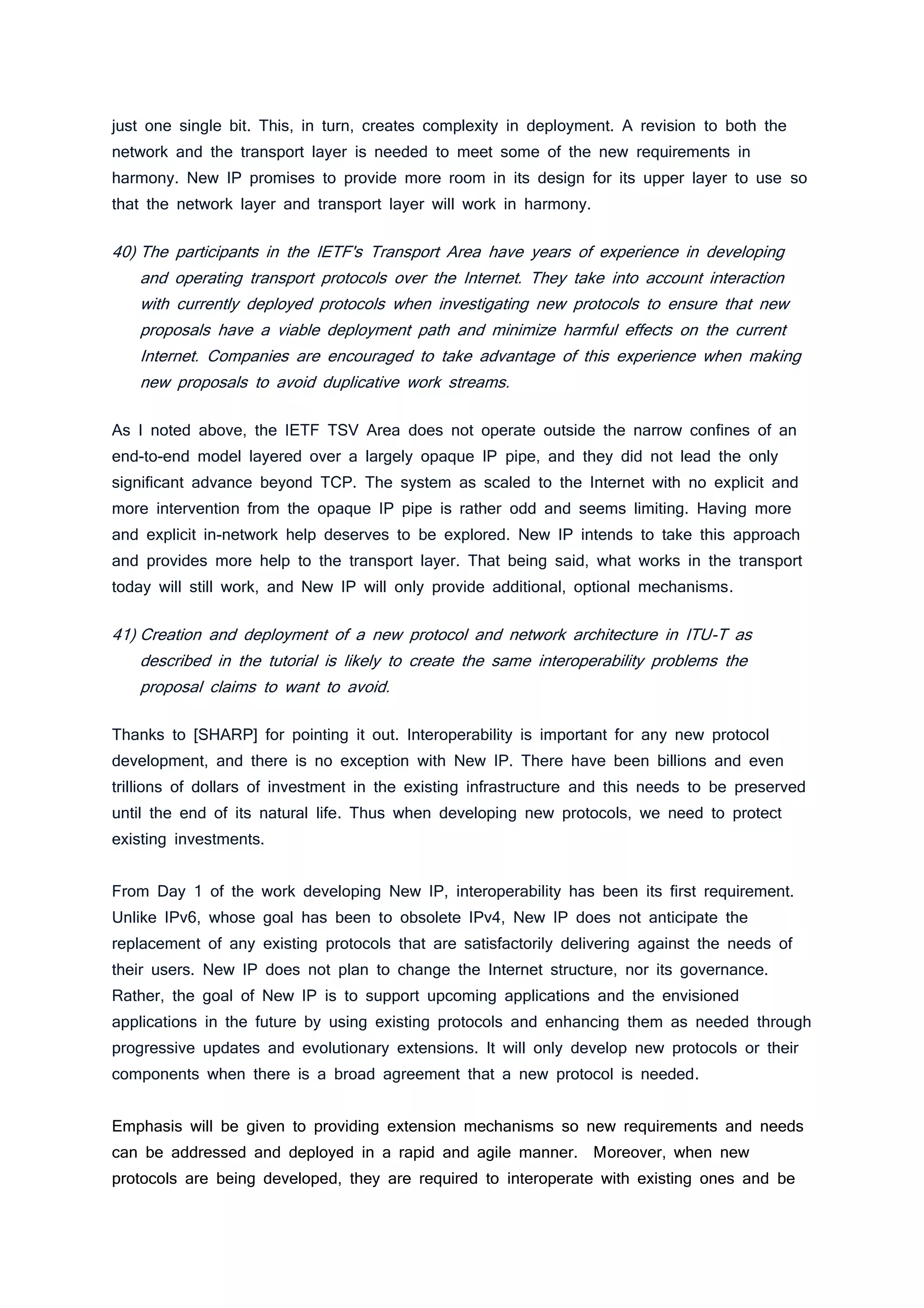 just one single bit. This, in turn, creates complexity in deployment. A revision to both the
network and the transport layer is needed to meet some of the new requirements in
harmony. New IP promises to provide more room in its design for its upper layer to use so
that the network layer and transport layer will work in harmony.
40) The participants in the IETF's Transport Area have years of experience in developing
and operating transport protocols over the Internet. They take into account interaction
with currently deployed protocols when investigating new protocols to ensure that new
proposals have a viable deployment path and minimize harmful effects on the current
Internet. Companies are encouraged to take advantage of this experience when making
new proposals to avoid duplicative work streams.
As I noted above, the IETF TSV Area does not operate outside the narrow confines of an
end-to-end model layered over a largely opaque IP pipe, and they did not lead the only
significant advance beyond TCP. The system as scaled to the Internet with no explicit and
more intervention from the opaque IP pipe is rather odd and seems limiting. Having more
and explicit in-network help deserves to be explored. New IP intends to take this approach
and provides more help to the transport layer. That being said, what works in the transport
today will still work, and New IP will only provide additional, optional mechanisms.
41) Creation and deployment of a new protocol and network architecture in ITU-T as
described in the tutorial is likely to create the same interoperability problems the
proposal claims to want to avoid.
Thanks to [SHARP] for pointing it out. Interoperability is important for any new protocol
development, and there is no exception with New IP. There have been billions and even
trillions of dollars of investment in the existing infrastructure and this needs to be preserved
until the end of its natural life. Thus when developing new protocols, we need to protect
existing investments.
From Day 1 of the work developing New IP, interoperability has been its first requirement.
Unlike IPv6, whose goal has been to obsolete IPv4, New IP does not anticipate the
replacement of any existing protocols that are satisfactorily delivering against the needs of
their users. New IP does not plan to change the Internet structure, nor its governance.
Rather, the goal of New IP is to support upcoming applications and the envisioned
applications in the future by using existing protocols and enhancing them as needed through
progressive updates and evolutionary extensions. It will only develop new protocols or their
components when there is a broad agreement that a new protocol is needed.
Emphasis will be given to providing extension mechanisms so new requirements and needs
can be addressed and deployed in a rapid and agile manner. Moreover, when new
protocols are being developed, they are required to interoperate with existing ones and be
 
