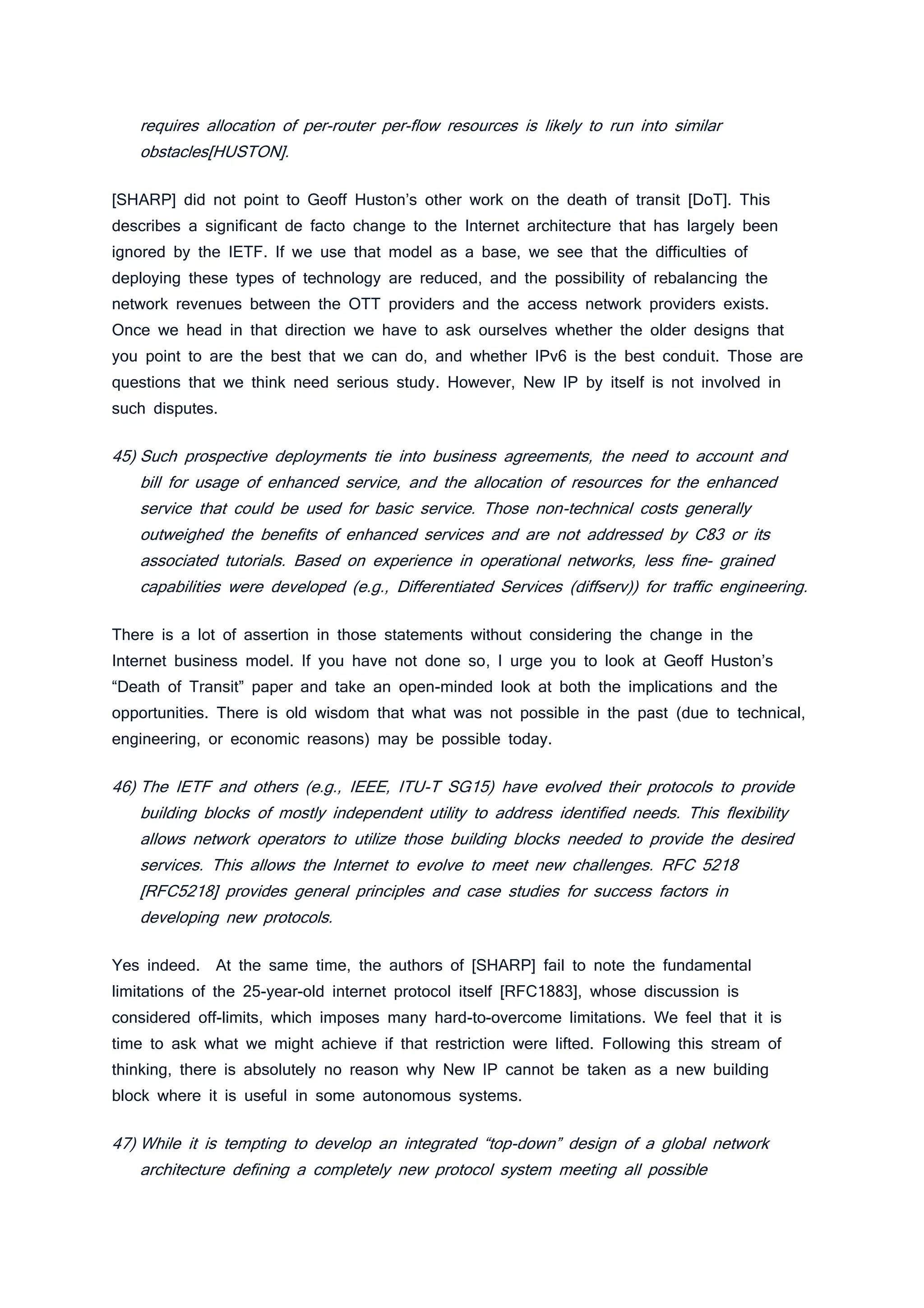 requires allocation of per-router per-flow resources is likely to run into similar
obstacles[HUSTON].
[SHARP] did not point to Geoff Huston’s other work on the death of transit [DoT]. This
describes a significant de facto change to the Internet architecture that has largely been
ignored by the IETF. If we use that model as a base, we see that the difficulties of
deploying these types of technology are reduced, and the possibility of rebalancing the
network revenues between the OTT providers and the access network providers exists.
Once we head in that direction we have to ask ourselves whether the older designs that
you point to are the best that we can do, and whether IPv6 is the best conduit. Those are
questions that we think need serious study. However, New IP by itself is not involved in
such disputes.
45) Such prospective deployments tie into business agreements, the need to account and
bill for usage of enhanced service, and the allocation of resources for the enhanced
service that could be used for basic service. Those non-technical costs generally
outweighed the benefits of enhanced services and are not addressed by C83 or its
associated tutorials. Based on experience in operational networks, less fine- grained
capabilities were developed (e.g., Differentiated Services (diffserv)) for traffic engineering.
There is a lot of assertion in those statements without considering the change in the
Internet business model. If you have not done so, I urge you to look at Geoff Huston’s
“Death of Transit” paper and take an open-minded look at both the implications and the
opportunities. There is old wisdom that what was not possible in the past (due to technical,
engineering, or economic reasons) may be possible today.
46) The IETF and others (e.g., IEEE, ITU-T SG15) have evolved their protocols to provide
building blocks of mostly independent utility to address identified needs. This flexibility
allows network operators to utilize those building blocks needed to provide the desired
services. This allows the Internet to evolve to meet new challenges. RFC 5218
[RFC5218] provides general principles and case studies for success factors in
developing new protocols.
Yes indeed. At the same time, the authors of [SHARP] fail to note the fundamental
limitations of the 25-year-old internet protocol itself [RFC1883], whose discussion is
considered off-limits, which imposes many hard-to-overcome limitations. We feel that it is
time to ask what we might achieve if that restriction were lifted. Following this stream of
thinking, there is absolutely no reason why New IP cannot be taken as a new building
block where it is useful in some autonomous systems.
47) While it is tempting to develop an integrated “top-down” design of a global network
architecture defining a completely new protocol system meeting all possible
 