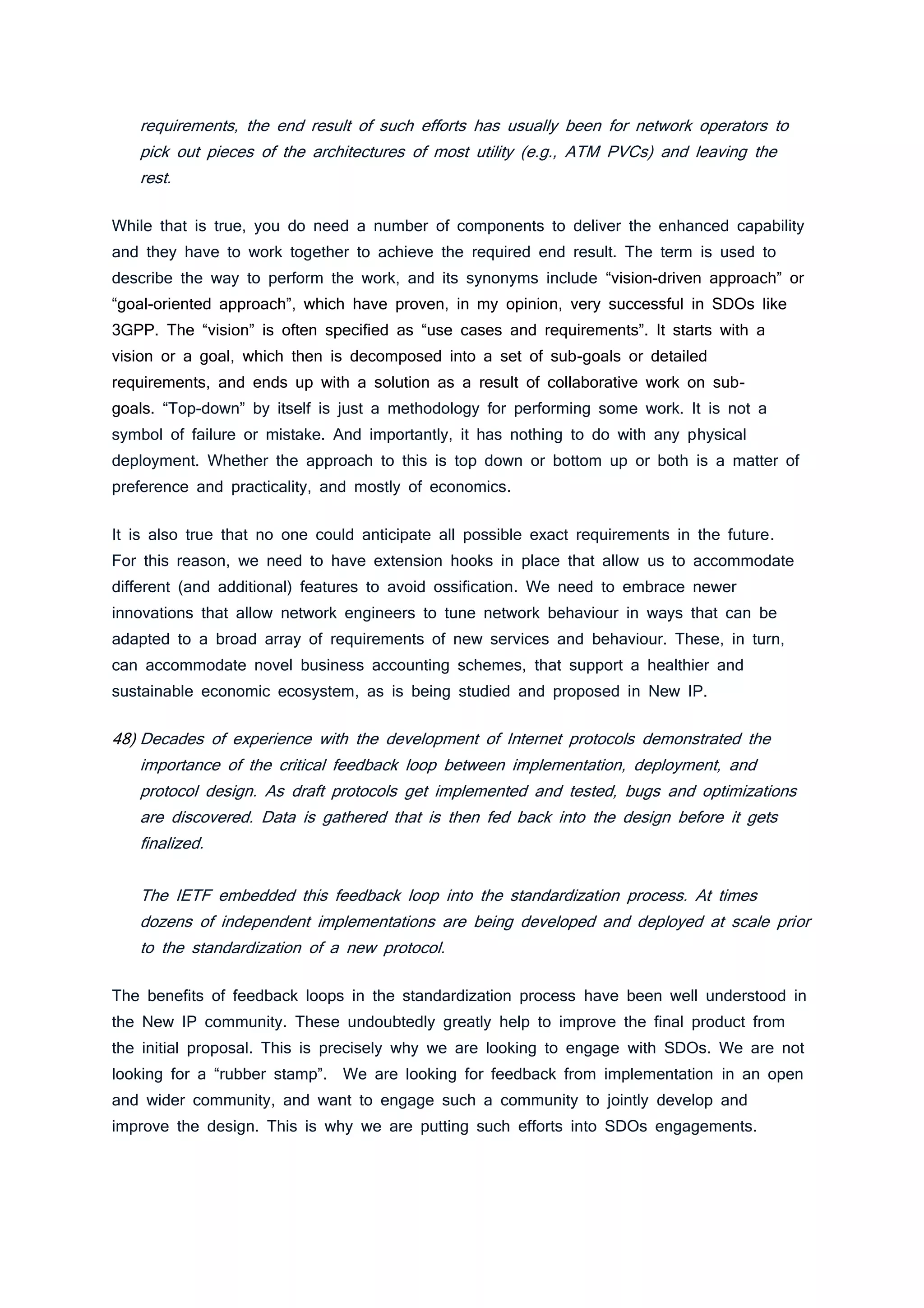 requirements, the end result of such efforts has usually been for network operators to
pick out pieces of the architectures of most utility (e.g., ATM PVCs) and leaving the
rest.
While that is true, you do need a number of components to deliver the enhanced capability
and they have to work together to achieve the required end result. The term is used to
describe the way to perform the work, and its synonyms include “vision-driven approach” or
“goal-oriented approach”, which have proven, in my opinion, very successful in SDOs like
3GPP. The “vision” is often specified as “use cases and requirements”. It starts with a
vision or a goal, which then is decomposed into a set of sub-goals or detailed
requirements, and ends up with a solution as a result of collaborative work on sub-
goals. “Top-down” by itself is just a methodology for performing some work. It is not a
symbol of failure or mistake. And importantly, it has nothing to do with any physical
deployment. Whether the approach to this is top down or bottom up or both is a matter of
preference and practicality, and mostly of economics.
It is also true that no one could anticipate all possible exact requirements in the future.
For this reason, we need to have extension hooks in place that allow us to accommodate
different (and additional) features to avoid ossification. We need to embrace newer
innovations that allow network engineers to tune network behaviour in ways that can be
adapted to a broad array of requirements of new services and behaviour. These, in turn,
can accommodate novel business accounting schemes, that support a healthier and
sustainable economic ecosystem, as is being studied and proposed in New IP.
48) Decades of experience with the development of Internet protocols demonstrated the
importance of the critical feedback loop between implementation, deployment, and
protocol design. As draft protocols get implemented and tested, bugs and optimizations
are discovered. Data is gathered that is then fed back into the design before it gets
finalized.
The IETF embedded this feedback loop into the standardization process. At times
dozens of independent implementations are being developed and deployed at scale prior
to the standardization of a new protocol.
The benefits of feedback loops in the standardization process have been well understood in
the New IP community. These undoubtedly greatly help to improve the final product from
the initial proposal. This is precisely why we are looking to engage with SDOs. We are not
looking for a “rubber stamp”. We are looking for feedback from implementation in an open
and wider community, and want to engage such a community to jointly develop and
improve the design. This is why we are putting such efforts into SDOs engagements.
 