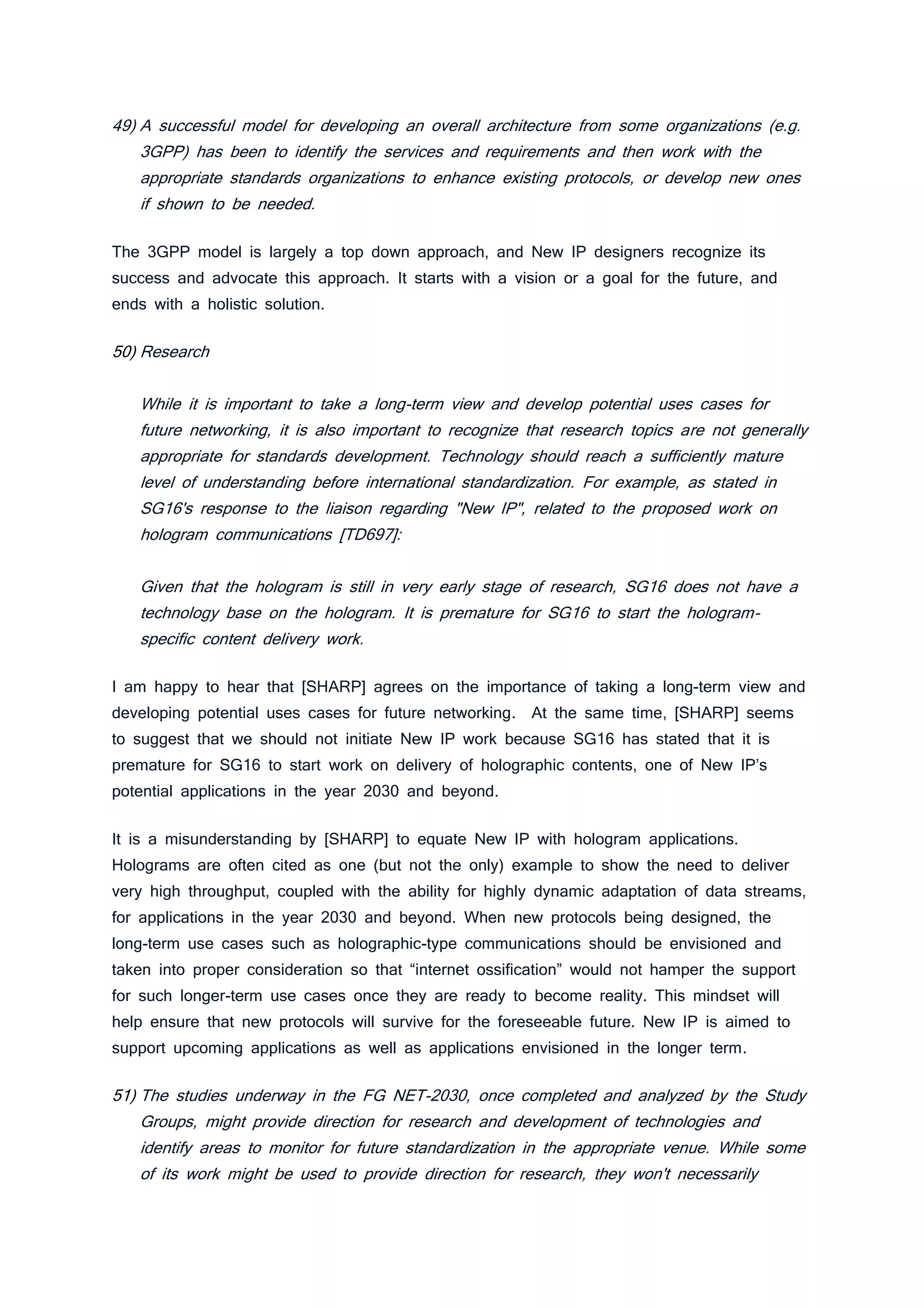 49) A successful model for developing an overall architecture from some organizations (e.g.
3GPP) has been to identify the services and requirements and then work with the
appropriate standards organizations to enhance existing protocols, or develop new ones
if shown to be needed.
The 3GPP model is largely a top down approach, and New IP designers recognize its
success and advocate this approach. It starts with a vision or a goal for the future, and
ends with a holistic solution.
50) Research
While it is important to take a long-term view and develop potential uses cases for
future networking, it is also important to recognize that research topics are not generally
appropriate for standards development. Technology should reach a sufficiently mature
level of understanding before international standardization. For example, as stated in
SG16's response to the liaison regarding "New IP", related to the proposed work on
hologram communications [TD697]:
Given that the hologram is still in very early stage of research, SG16 does not have a
technology base on the hologram. It is premature for SG16 to start the hologram-
specific content delivery work.
I am happy to hear that [SHARP] agrees on the importance of taking a long-term view and
developing potential uses cases for future networking. At the same time, [SHARP] seems
to suggest that we should not initiate New IP work because SG16 has stated that it is
premature for SG16 to start work on delivery of holographic contents, one of New IP’s
potential applications in the year 2030 and beyond.
It is a misunderstanding by [SHARP] to equate New IP with hologram applications.
Holograms are often cited as one (but not the only) example to show the need to deliver
very high throughput, coupled with the ability for highly dynamic adaptation of data streams,
for applications in the year 2030 and beyond. When new protocols being designed, the
long-term use cases such as holographic-type communications should be envisioned and
taken into proper consideration so that “internet ossification” would not hamper the support
for such longer-term use cases once they are ready to become reality. This mindset will
help ensure that new protocols will survive for the foreseeable future. New IP is aimed to
support upcoming applications as well as applications envisioned in the longer term.
51) The studies underway in the FG NET-2030, once completed and analyzed by the Study
Groups, might provide direction for research and development of technologies and
identify areas to monitor for future standardization in the appropriate venue. While some
of its work might be used to provide direction for research, they won't necessarily
 