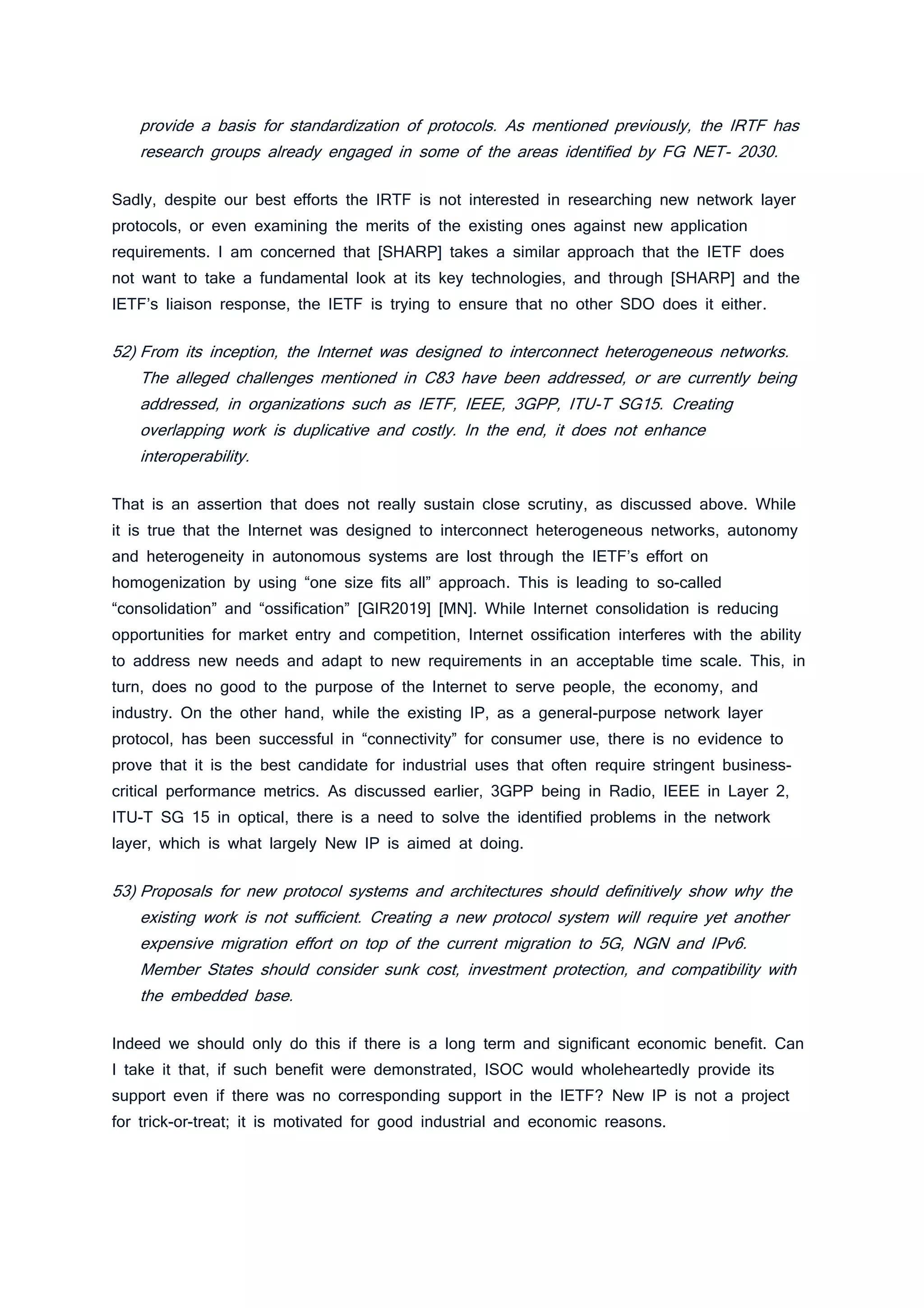 provide a basis for standardization of protocols. As mentioned previously, the IRTF has
research groups already engaged in some of the areas identified by FG NET- 2030.
Sadly, despite our best efforts the IRTF is not interested in researching new network layer
protocols, or even examining the merits of the existing ones against new application
requirements. I am concerned that [SHARP] takes a similar approach that the IETF does
not want to take a fundamental look at its key technologies, and through [SHARP] and the
IETF’s liaison response, the IETF is trying to ensure that no other SDO does it either.
52) From its inception, the Internet was designed to interconnect heterogeneous networks.
The alleged challenges mentioned in C83 have been addressed, or are currently being
addressed, in organizations such as IETF, IEEE, 3GPP, ITU-T SG15. Creating
overlapping work is duplicative and costly. In the end, it does not enhance
interoperability.
That is an assertion that does not really sustain close scrutiny, as discussed above. While
it is true that the Internet was designed to interconnect heterogeneous networks, autonomy
and heterogeneity in autonomous systems are lost through the IETF’s effort on
homogenization by using “one size fits all” approach. This is leading to so-called
“consolidation” and “ossification” [GIR2019] [MN]. While Internet consolidation is reducing
opportunities for market entry and competition, Internet ossification interferes with the ability
to address new needs and adapt to new requirements in an acceptable time scale. This, in
turn, does no good to the purpose of the Internet to serve people, the economy, and
industry. On the other hand, while the existing IP, as a general-purpose network layer
protocol, has been successful in “connectivity” for consumer use, there is no evidence to
prove that it is the best candidate for industrial uses that often require stringent business-
critical performance metrics. As discussed earlier, 3GPP being in Radio, IEEE in Layer 2,
ITU-T SG 15 in optical, there is a need to solve the identified problems in the network
layer, which is what largely New IP is aimed at doing.
53) Proposals for new protocol systems and architectures should definitively show why the
existing work is not sufficient. Creating a new protocol system will require yet another
expensive migration effort on top of the current migration to 5G, NGN and IPv6.
Member States should consider sunk cost, investment protection, and compatibility with
the embedded base.
Indeed we should only do this if there is a long term and significant economic benefit. Can
I take it that, if such benefit were demonstrated, ISOC would wholeheartedly provide its
support even if there was no corresponding support in the IETF? New IP is not a project
for trick-or-treat; it is motivated for good industrial and economic reasons.
 