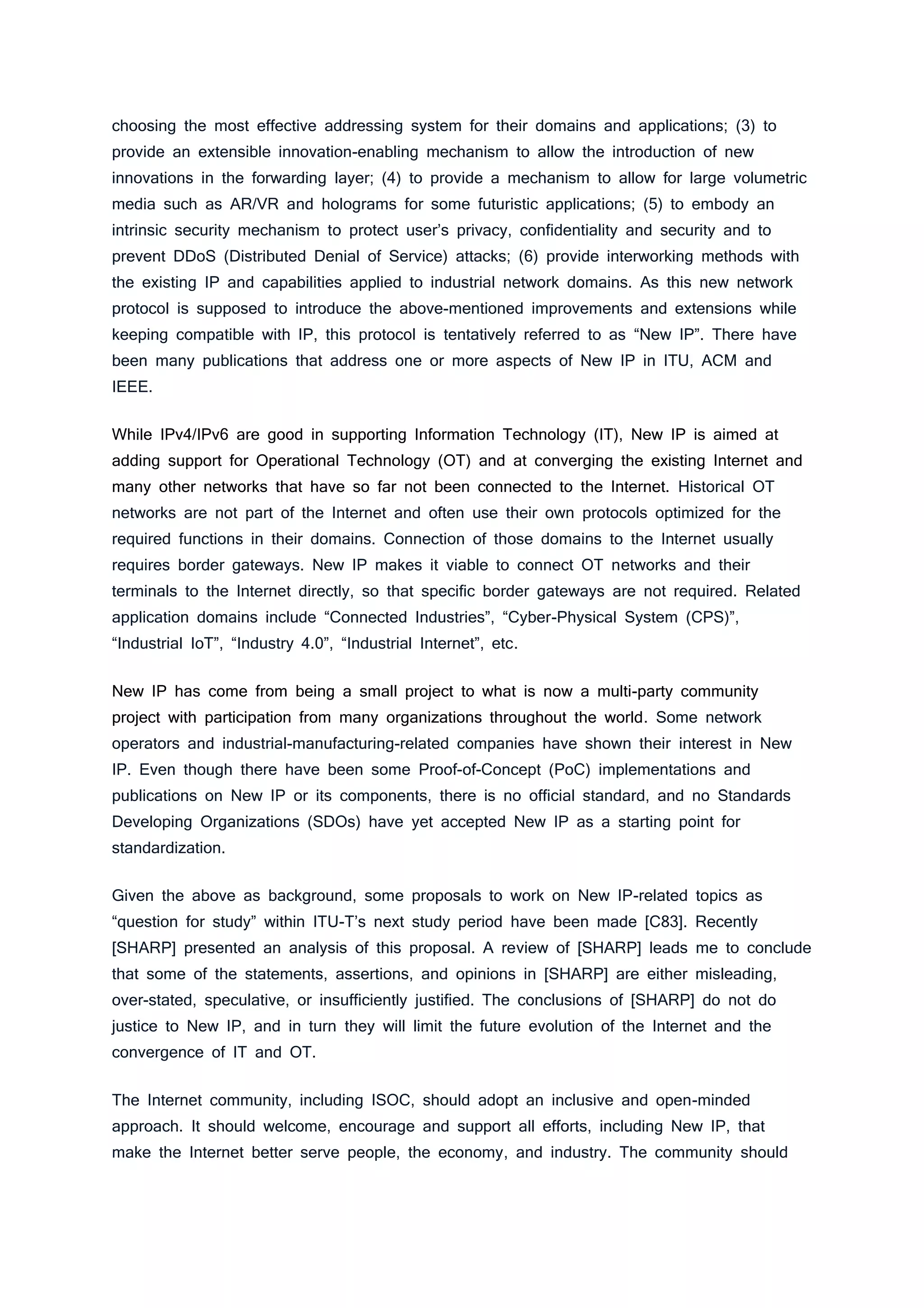 choosing the most effective addressing system for their domains and applications; (3) to
provide an extensible innovation-enabling mechanism to allow the introduction of new
innovations in the forwarding layer; (4) to provide a mechanism to allow for large volumetric
media such as AR/VR and holograms for some futuristic applications; (5) to embody an
intrinsic security mechanism to protect user’s privacy, confidentiality and security and to
prevent DDoS (Distributed Denial of Service) attacks; (6) provide interworking methods with
the existing IP and capabilities applied to industrial network domains. As this new network
protocol is supposed to introduce the above-mentioned improvements and extensions while
keeping compatible with IP, this protocol is tentatively referred to as “New IP”. There have
been many publications that address one or more aspects of New IP in ITU, ACM and
IEEE.
While IPv4/IPv6 are good in supporting Information Technology (IT), New IP is aimed at
adding support for Operational Technology (OT) and at converging the existing Internet and
many other networks that have so far not been connected to the Internet. Historical OT
networks are not part of the Internet and often use their own protocols optimized for the
required functions in their domains. Connection of those domains to the Internet usually
requires border gateways. New IP makes it viable to connect OT networks and their
terminals to the Internet directly, so that specific border gateways are not required. Related
application domains include “Connected Industries”, “Cyber-Physical System (CPS)”,
“Industrial IoT”, “Industry 4.0”, “Industrial Internet”, etc.
New IP has come from being a small project to what is now a multi-party community
project with participation from many organizations throughout the world. Some network
operators and industrial-manufacturing-related companies have shown their interest in New
IP. Even though there have been some Proof-of-Concept (PoC) implementations and
publications on New IP or its components, there is no official standard, and no Standards
Developing Organizations (SDOs) have yet accepted New IP as a starting point for
standardization.
Given the above as background, some proposals to work on New IP-related topics as
“question for study” within ITU-T’s next study period have been made [C83]. Recently
[SHARP] presented an analysis of this proposal. A review of [SHARP] leads me to conclude
that some of the statements, assertions, and opinions in [SHARP] are either misleading,
over-stated, speculative, or insufficiently justified. The conclusions of [SHARP] do not do
justice to New IP, and in turn they will limit the future evolution of the Internet and the
convergence of IT and OT.
The Internet community, including ISOC, should adopt an inclusive and open-minded
approach. It should welcome, encourage and support all efforts, including New IP, that
make the Internet better serve people, the economy, and industry. The community should
 
