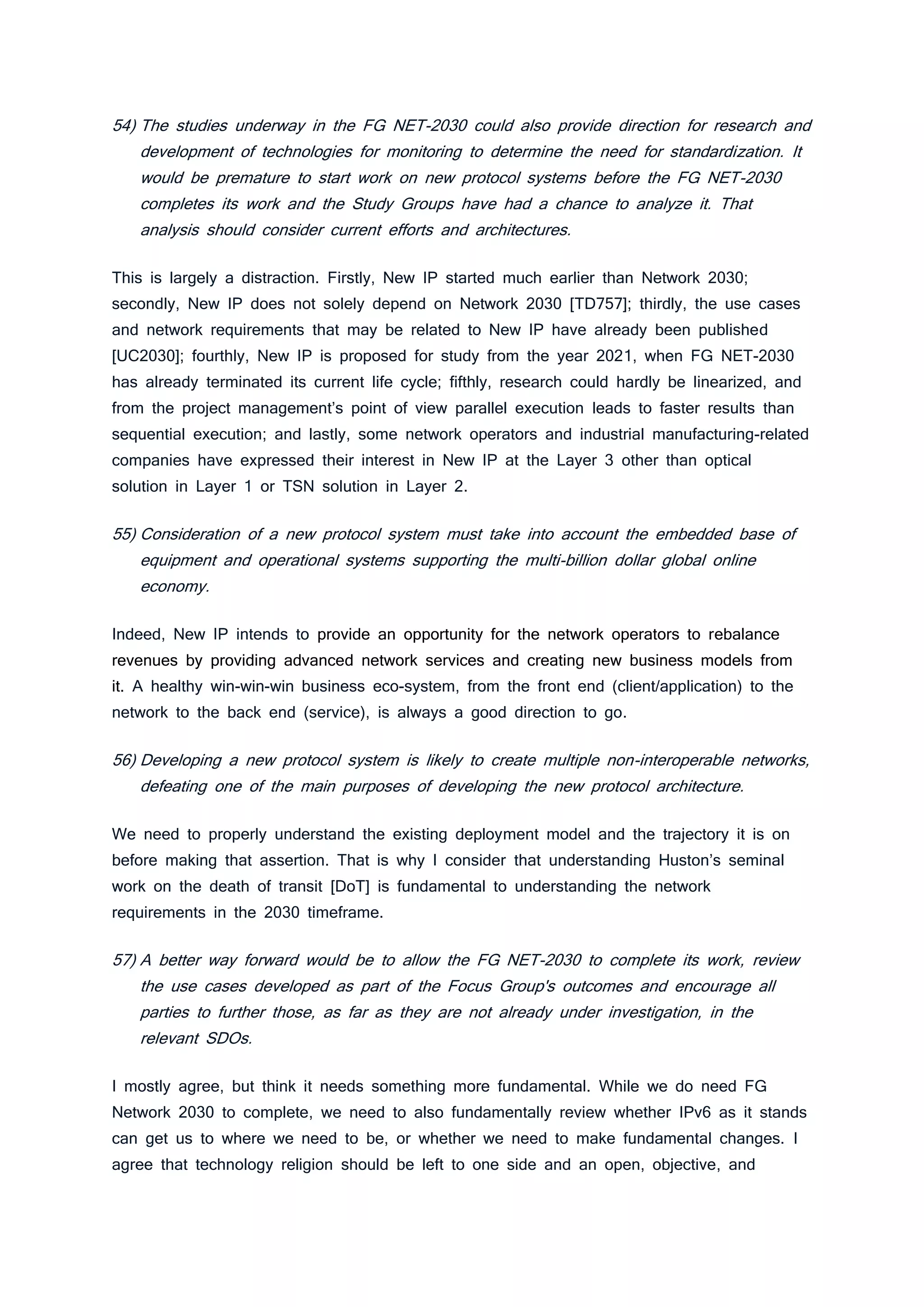 54) The studies underway in the FG NET-2030 could also provide direction for research and
development of technologies for monitoring to determine the need for standardization. It
would be premature to start work on new protocol systems before the FG NET-2030
completes its work and the Study Groups have had a chance to analyze it. That
analysis should consider current efforts and architectures.
This is largely a distraction. Firstly, New IP started much earlier than Network 2030;
secondly, New IP does not solely depend on Network 2030 [TD757]; thirdly, the use cases
and network requirements that may be related to New IP have already been published
[UC2030]; fourthly, New IP is proposed for study from the year 2021, when FG NET-2030
has already terminated its current life cycle; fifthly, research could hardly be linearized, and
from the project management’s point of view parallel execution leads to faster results than
sequential execution; and lastly, some network operators and industrial manufacturing-related
companies have expressed their interest in New IP at the Layer 3 other than optical
solution in Layer 1 or TSN solution in Layer 2.
55) Consideration of a new protocol system must take into account the embedded base of
equipment and operational systems supporting the multi-billion dollar global online
economy.
Indeed, New IP intends to provide an opportunity for the network operators to rebalance
revenues by providing advanced network services and creating new business models from
it. A healthy win-win-win business eco-system, from the front end (client/application) to the
network to the back end (service), is always a good direction to go.
56) Developing a new protocol system is likely to create multiple non-interoperable networks,
defeating one of the main purposes of developing the new protocol architecture.
We need to properly understand the existing deployment model and the trajectory it is on
before making that assertion. That is why I consider that understanding Huston’s seminal
work on the death of transit [DoT] is fundamental to understanding the network
requirements in the 2030 timeframe.
57) A better way forward would be to allow the FG NET-2030 to complete its work, review
the use cases developed as part of the Focus Group's outcomes and encourage all
parties to further those, as far as they are not already under investigation, in the
relevant SDOs.
I mostly agree, but think it needs something more fundamental. While we do need FG
Network 2030 to complete, we need to also fundamentally review whether IPv6 as it stands
can get us to where we need to be, or whether we need to make fundamental changes. I
agree that technology religion should be left to one side and an open, objective, and
 