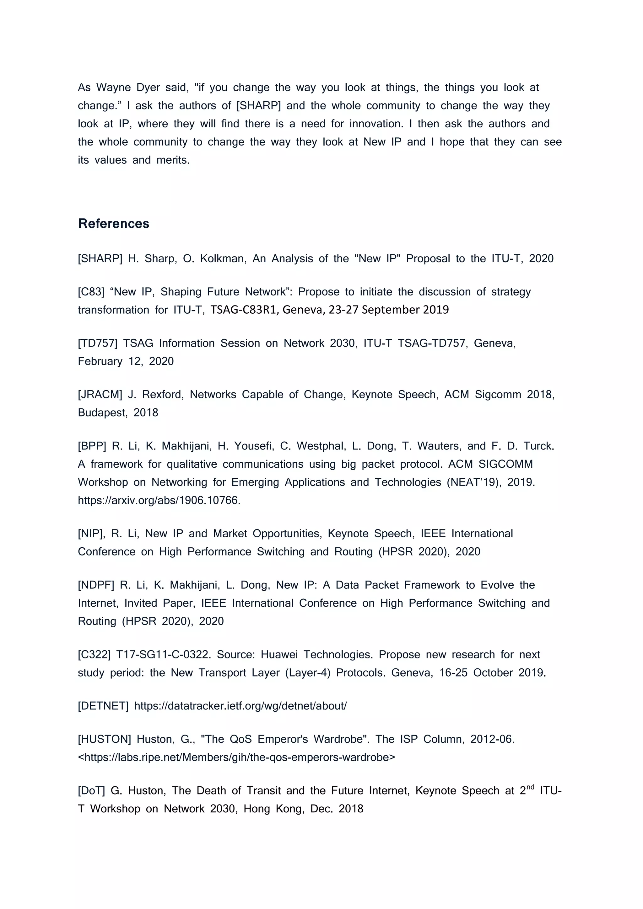 As Wayne Dyer said, "if you change the way you look at things, the things you look at
change.” I ask the authors of [SHARP] and the whole community to change the way they
look at IP, where they will find there is a need for innovation. I then ask the authors and
the whole community to change the way they look at New IP and I hope that they can see
its values and merits.
References
[SHARP] H. Sharp, O. Kolkman, An Analysis of the "New IP" Proposal to the ITU-T, 2020
[C83] “New IP, Shaping Future Network”: Propose to initiate the discussion of strategy
transformation for ITU-T, TSAG-C83R1, Geneva, 23-27 September 2019
[TD757] TSAG Information Session on Network 2030, ITU-T TSAG-TD757, Geneva,
February 12, 2020
[JRACM] J. Rexford, Networks Capable of Change, Keynote Speech, ACM Sigcomm 2018,
Budapest, 2018
[BPP] R. Li, K. Makhijani, H. Yousefi, C. Westphal, L. Dong, T. Wauters, and F. D. Turck.
A framework for qualitative communications using big packet protocol. ACM SIGCOMM
Workshop on Networking for Emerging Applications and Technologies (NEAT’19), 2019.
https://arxiv.org/abs/1906.10766.
[NIP], R. Li, New IP and Market Opportunities, Keynote Speech, IEEE International
Conference on High Performance Switching and Routing (HPSR 2020), 2020
[NDPF] R. Li, K. Makhijani, L. Dong, New IP: A Data Packet Framework to Evolve the
Internet, Invited Paper, IEEE International Conference on High Performance Switching and
Routing (HPSR 2020), 2020
[C322] T17-SG11-C-0322. Source: Huawei Technologies. Propose new research for next
study period: the New Transport Layer (Layer-4) Protocols. Geneva, 16-25 October 2019.
[DETNET] https://datatracker.ietf.org/wg/detnet/about/
[HUSTON] Huston, G., "The QoS Emperor's Wardrobe". The ISP Column, 2012-06.
<https://labs.ripe.net/Members/gih/the-qos-emperors-wardrobe>
[DoT] G. Huston, The Death of Transit and the Future Internet, Keynote Speech at 2nd
ITU-
T Workshop on Network 2030, Hong Kong, Dec. 2018
 
