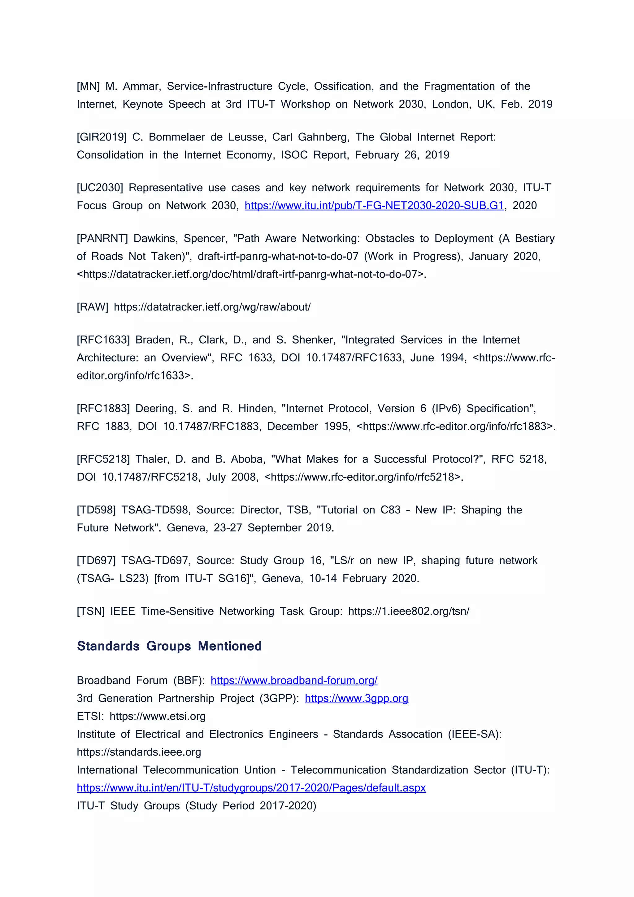 [MN] M. Ammar, Service-Infrastructure Cycle, Ossification, and the Fragmentation of the
Internet, Keynote Speech at 3rd ITU-T Workshop on Network 2030, London, UK, Feb. 2019
[GIR2019] C. Bommelaer de Leusse, Carl Gahnberg, The Global Internet Report:
Consolidation in the Internet Economy, ISOC Report, February 26, 2019
[UC2030] Representative use cases and key network requirements for Network 2030, ITU-T
Focus Group on Network 2030, https://www.itu.int/pub/T-FG-NET2030-2020-SUB.G1, 2020
[PANRNT] Dawkins, Spencer, "Path Aware Networking: Obstacles to Deployment (A Bestiary
of Roads Not Taken)", draft-irtf-panrg-what-not-to-do-07 (Work in Progress), January 2020,
<https://datatracker.ietf.org/doc/html/draft-irtf-panrg-what-not-to-do-07>.
[RAW] https://datatracker.ietf.org/wg/raw/about/
[RFC1633] Braden, R., Clark, D., and S. Shenker, "Integrated Services in the Internet
Architecture: an Overview", RFC 1633, DOI 10.17487/RFC1633, June 1994, <https://www.rfc-
editor.org/info/rfc1633>.
[RFC1883] Deering, S. and R. Hinden, "Internet Protocol, Version 6 (IPv6) Specification",
RFC 1883, DOI 10.17487/RFC1883, December 1995, <https://www.rfc-editor.org/info/rfc1883>.
[RFC5218] Thaler, D. and B. Aboba, "What Makes for a Successful Protocol?", RFC 5218,
DOI 10.17487/RFC5218, July 2008, <https://www.rfc-editor.org/info/rfc5218>.
[TD598] TSAG-TD598, Source: Director, TSB, "Tutorial on C83 – New IP: Shaping the
Future Network". Geneva, 23-27 September 2019.
[TD697] TSAG-TD697, Source: Study Group 16, "LS/r on new IP, shaping future network
(TSAG- LS23) [from ITU-T SG16]", Geneva, 10-14 February 2020.
[TSN] IEEE Time-Sensitive Networking Task Group: https://1.ieee802.org/tsn/
Standards Groups Mentioned
Broadband Forum (BBF): https://www.broadband-forum.org/
3rd Generation Partnership Project (3GPP): https://www.3gpp.org
ETSI: https://www.etsi.org
Institute of Electrical and Electronics Engineers - Standards Assocation (IEEE-SA):
https://standards.ieee.org
International Telecommunication Untion - Telecommunication Standardization Sector (ITU-T):
https://www.itu.int/en/ITU-T/studygroups/2017-2020/Pages/default.aspx
ITU-T Study Groups (Study Period 2017-2020)
 