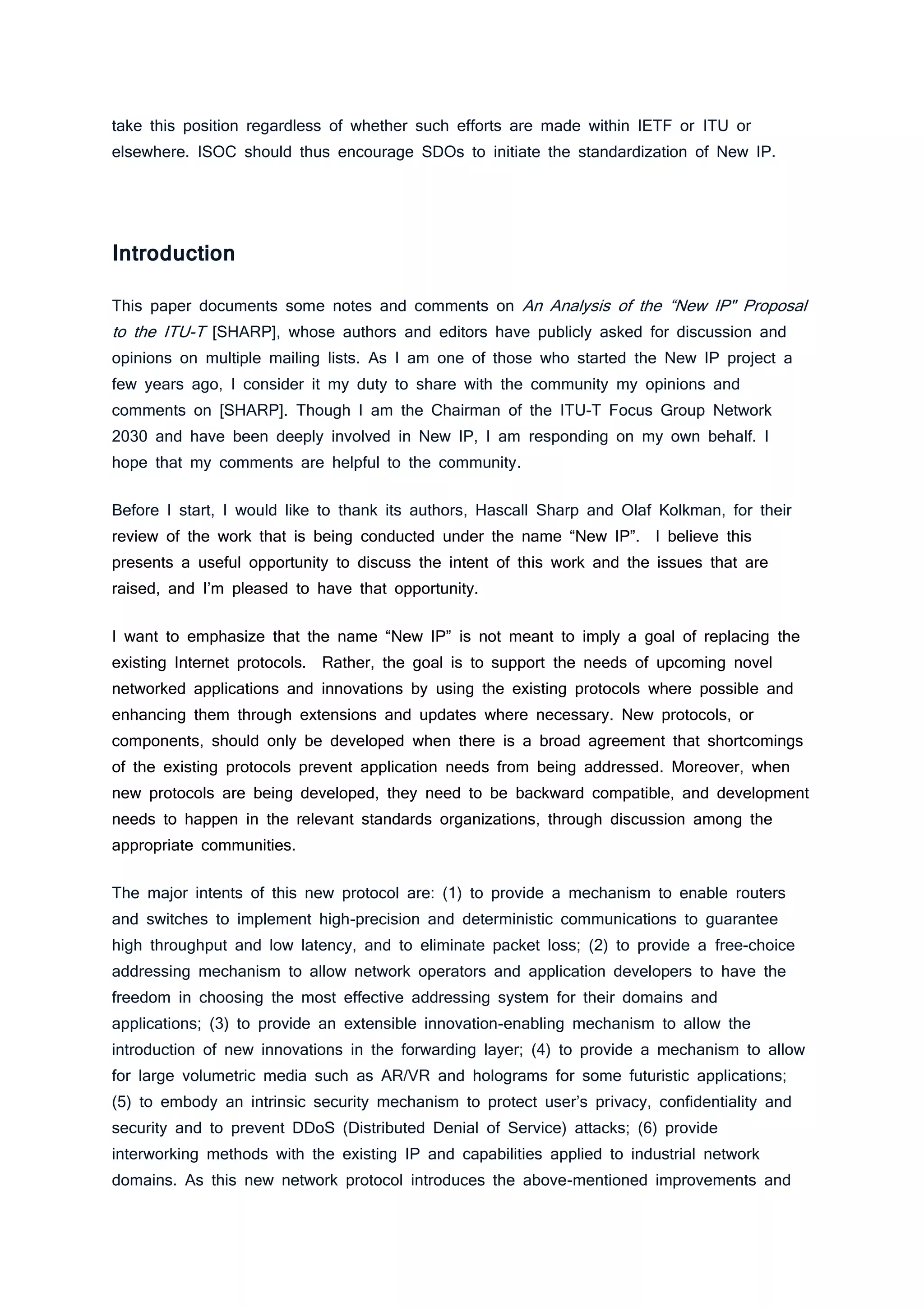 take this position regardless of whether such efforts are made within IETF or ITU or
elsewhere. ISOC should thus encourage SDOs to initiate the standardization of New IP.
Introduction
This paper documents some notes and comments on An Analysis of the “New IP" Proposal
to the ITU-T [SHARP], whose authors and editors have publicly asked for discussion and
opinions on multiple mailing lists. As I am one of those who started the New IP project a
few years ago, I consider it my duty to share with the community my opinions and
comments on [SHARP]. Though I am the Chairman of the ITU-T Focus Group Network
2030 and have been deeply involved in New IP, I am responding on my own behalf. I
hope that my comments are helpful to the community.
Before I start, I would like to thank its authors, Hascall Sharp and Olaf Kolkman, for their
review of the work that is being conducted under the name “New IP”. I believe this
presents a useful opportunity to discuss the intent of this work and the issues that are
raised, and I’m pleased to have that opportunity.
I want to emphasize that the name “New IP” is not meant to imply a goal of replacing the
existing Internet protocols. Rather, the goal is to support the needs of upcoming novel
networked applications and innovations by using the existing protocols where possible and
enhancing them through extensions and updates where necessary. New protocols, or
components, should only be developed when there is a broad agreement that shortcomings
of the existing protocols prevent application needs from being addressed. Moreover, when
new protocols are being developed, they need to be backward compatible, and development
needs to happen in the relevant standards organizations, through discussion among the
appropriate communities.
The major intents of this new protocol are: (1) to provide a mechanism to enable routers
and switches to implement high-precision and deterministic communications to guarantee
high throughput and low latency, and to eliminate packet loss; (2) to provide a free-choice
addressing mechanism to allow network operators and application developers to have the
freedom in choosing the most effective addressing system for their domains and
applications; (3) to provide an extensible innovation-enabling mechanism to allow the
introduction of new innovations in the forwarding layer; (4) to provide a mechanism to allow
for large volumetric media such as AR/VR and holograms for some futuristic applications;
(5) to embody an intrinsic security mechanism to protect user’s privacy, confidentiality and
security and to prevent DDoS (Distributed Denial of Service) attacks; (6) provide
interworking methods with the existing IP and capabilities applied to industrial network
domains. As this new network protocol introduces the above-mentioned improvements and
 