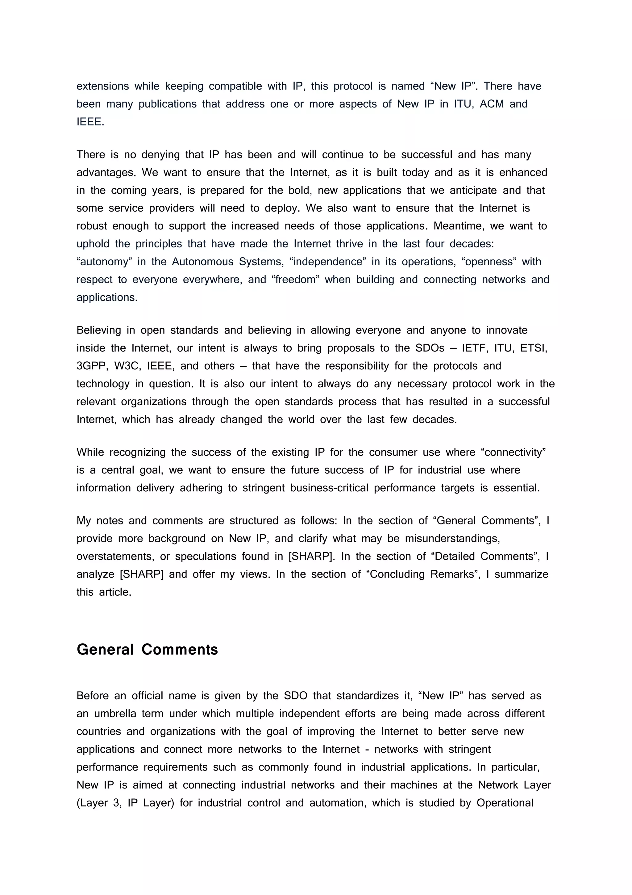 extensions while keeping compatible with IP, this protocol is named “New IP”. There have
been many publications that address one or more aspects of New IP in ITU, ACM and
IEEE.
There is no denying that IP has been and will continue to be successful and has many
advantages. We want to ensure that the Internet, as it is built today and as it is enhanced
in the coming years, is prepared for the bold, new applications that we anticipate and that
some service providers will need to deploy. We also want to ensure that the Internet is
robust enough to support the increased needs of those applications. Meantime, we want to
uphold the principles that have made the Internet thrive in the last four decades:
“autonomy” in the Autonomous Systems, “independence” in its operations, “openness” with
respect to everyone everywhere, and “freedom” when building and connecting networks and
applications.
Believing in open standards and believing in allowing everyone and anyone to innovate
inside the Internet, our intent is always to bring proposals to the SDOs — IETF, ITU, ETSI,
3GPP, W3C, IEEE, and others — that have the responsibility for the protocols and
technology in question. It is also our intent to always do any necessary protocol work in the
relevant organizations through the open standards process that has resulted in a successful
Internet, which has already changed the world over the last few decades.
While recognizing the success of the existing IP for the consumer use where “connectivity”
is a central goal, we want to ensure the future success of IP for industrial use where
information delivery adhering to stringent business-critical performance targets is essential.
My notes and comments are structured as follows: In the section of “General Comments”, I
provide more background on New IP, and clarify what may be misunderstandings,
overstatements, or speculations found in [SHARP]. In the section of “Detailed Comments”, I
analyze [SHARP] and offer my views. In the section of “Concluding Remarks”, I summarize
this article.
General Comments
Before an official name is given by the SDO that standardizes it, “New IP” has served as
an umbrella term under which multiple independent efforts are being made across different
countries and organizations with the goal of improving the Internet to better serve new
applications and connect more networks to the Internet - networks with stringent
performance requirements such as commonly found in industrial applications. In particular,
New IP is aimed at connecting industrial networks and their machines at the Network Layer
(Layer 3, IP Layer) for industrial control and automation, which is studied by Operational
 