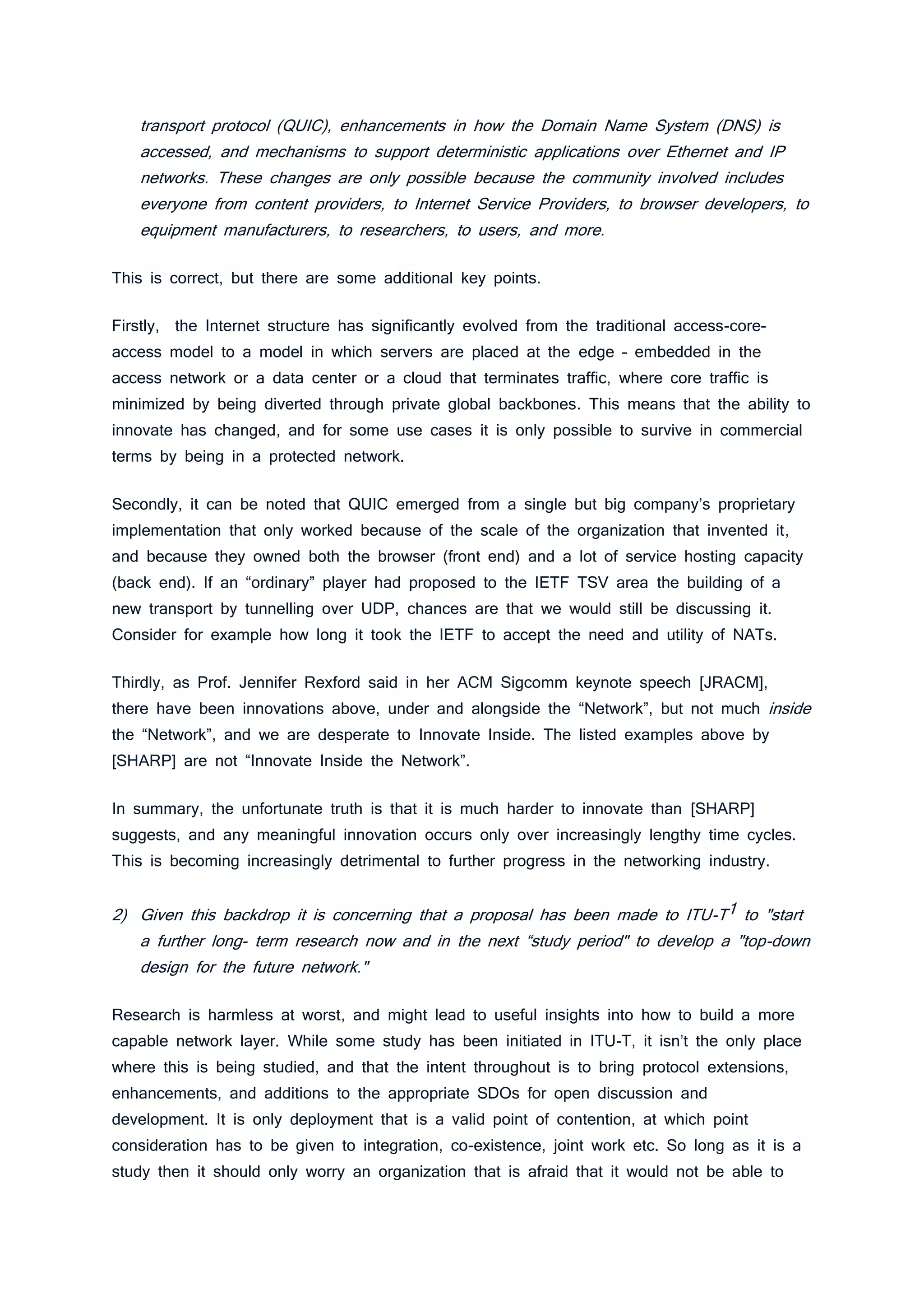 transport protocol (QUIC), enhancements in how the Domain Name System (DNS) is
accessed, and mechanisms to support deterministic applications over Ethernet and IP
networks. These changes are only possible because the community involved includes
everyone from content providers, to Internet Service Providers, to browser developers, to
equipment manufacturers, to researchers, to users, and more.
This is correct, but there are some additional key points.
Firstly, the Internet structure has significantly evolved from the traditional access-core-
access model to a model in which servers are placed at the edge – embedded in the
access network or a data center or a cloud that terminates traffic, where core traffic is
minimized by being diverted through private global backbones. This means that the ability to
innovate has changed, and for some use cases it is only possible to survive in commercial
terms by being in a protected network.
Secondly, it can be noted that QUIC emerged from a single but big company’s proprietary
implementation that only worked because of the scale of the organization that invented it,
and because they owned both the browser (front end) and a lot of service hosting capacity
(back end). If an “ordinary” player had proposed to the IETF TSV area the building of a
new transport by tunnelling over UDP, chances are that we would still be discussing it.
Consider for example how long it took the IETF to accept the need and utility of NATs.
Thirdly, as Prof. Jennifer Rexford said in her ACM Sigcomm keynote speech [JRACM],
there have been innovations above, under and alongside the “Network”, but not much inside
the “Network”, and we are desperate to Innovate Inside. The listed examples above by
[SHARP] are not “Innovate Inside the Network”.
In summary, the unfortunate truth is that it is much harder to innovate than [SHARP]
suggests, and any meaningful innovation occurs only over increasingly lengthy time cycles.
This is becoming increasingly detrimental to further progress in the networking industry.
2) Given this backdrop it is concerning that a proposal has been made to ITU-T1 to "start
a further long- term research now and in the next “study period" to develop a "top-down
design for the future network."
Research is harmless at worst, and might lead to useful insights into how to build a more
capable network layer. While some study has been initiated in ITU-T, it isn’t the only place
where this is being studied, and that the intent throughout is to bring protocol extensions,
enhancements, and additions to the appropriate SDOs for open discussion and
development. It is only deployment that is a valid point of contention, at which point
consideration has to be given to integration, co-existence, joint work etc. So long as it is a
study then it should only worry an organization that is afraid that it would not be able to
 