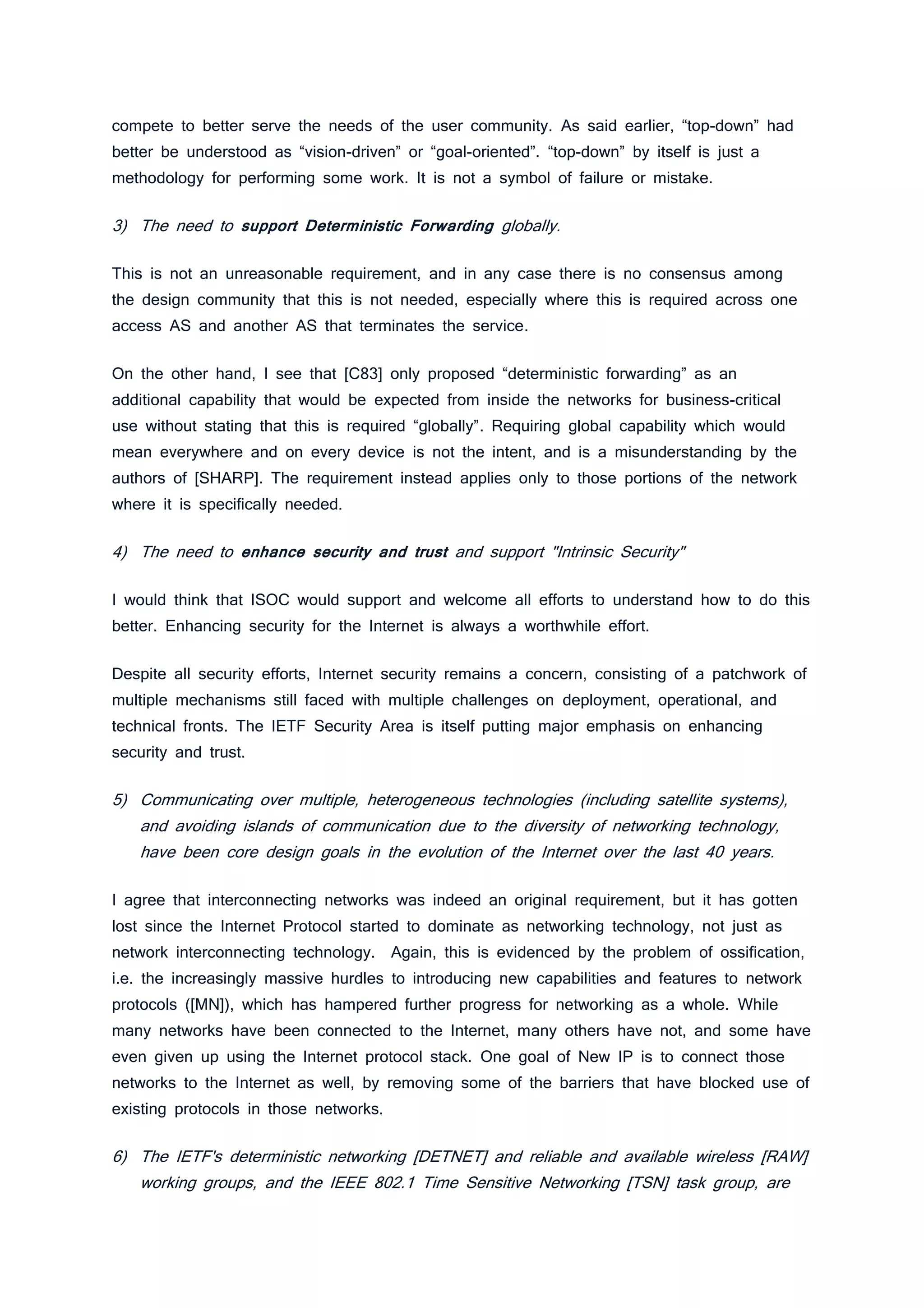 compete to better serve the needs of the user community. As said earlier, “top-down” had
better be understood as “vision-driven” or “goal-oriented”. “top-down” by itself is just a
methodology for performing some work. It is not a symbol of failure or mistake.
3) The need to support Deterministic Forwarding globally.
This is not an unreasonable requirement, and in any case there is no consensus among
the design community that this is not needed, especially where this is required across one
access AS and another AS that terminates the service.
On the other hand, I see that [C83] only proposed “deterministic forwarding” as an
additional capability that would be expected from inside the networks for business-critical
use without stating that this is required “globally”. Requiring global capability which would
mean everywhere and on every device is not the intent, and is a misunderstanding by the
authors of [SHARP]. The requirement instead applies only to those portions of the network
where it is specifically needed.
4) The need to enhance security and trust and support "Intrinsic Security"
I would think that ISOC would support and welcome all efforts to understand how to do this
better. Enhancing security for the Internet is always a worthwhile effort.
Despite all security efforts, Internet security remains a concern, consisting of a patchwork of
multiple mechanisms still faced with multiple challenges on deployment, operational, and
technical fronts. The IETF Security Area is itself putting major emphasis on enhancing
security and trust.
5) Communicating over multiple, heterogeneous technologies (including satellite systems),
and avoiding islands of communication due to the diversity of networking technology,
have been core design goals in the evolution of the Internet over the last 40 years.
I agree that interconnecting networks was indeed an original requirement, but it has gotten
lost since the Internet Protocol started to dominate as networking technology, not just as
network interconnecting technology. Again, this is evidenced by the problem of ossification,
i.e. the increasingly massive hurdles to introducing new capabilities and features to network
protocols ([MN]), which has hampered further progress for networking as a whole. While
many networks have been connected to the Internet, many others have not, and some have
even given up using the Internet protocol stack. One goal of New IP is to connect those
networks to the Internet as well, by removing some of the barriers that have blocked use of
existing protocols in those networks.
6) The IETF's deterministic networking [DETNET] and reliable and available wireless [RAW]
working groups, and the IEEE 802.1 Time Sensitive Networking [TSN] task group, are
 