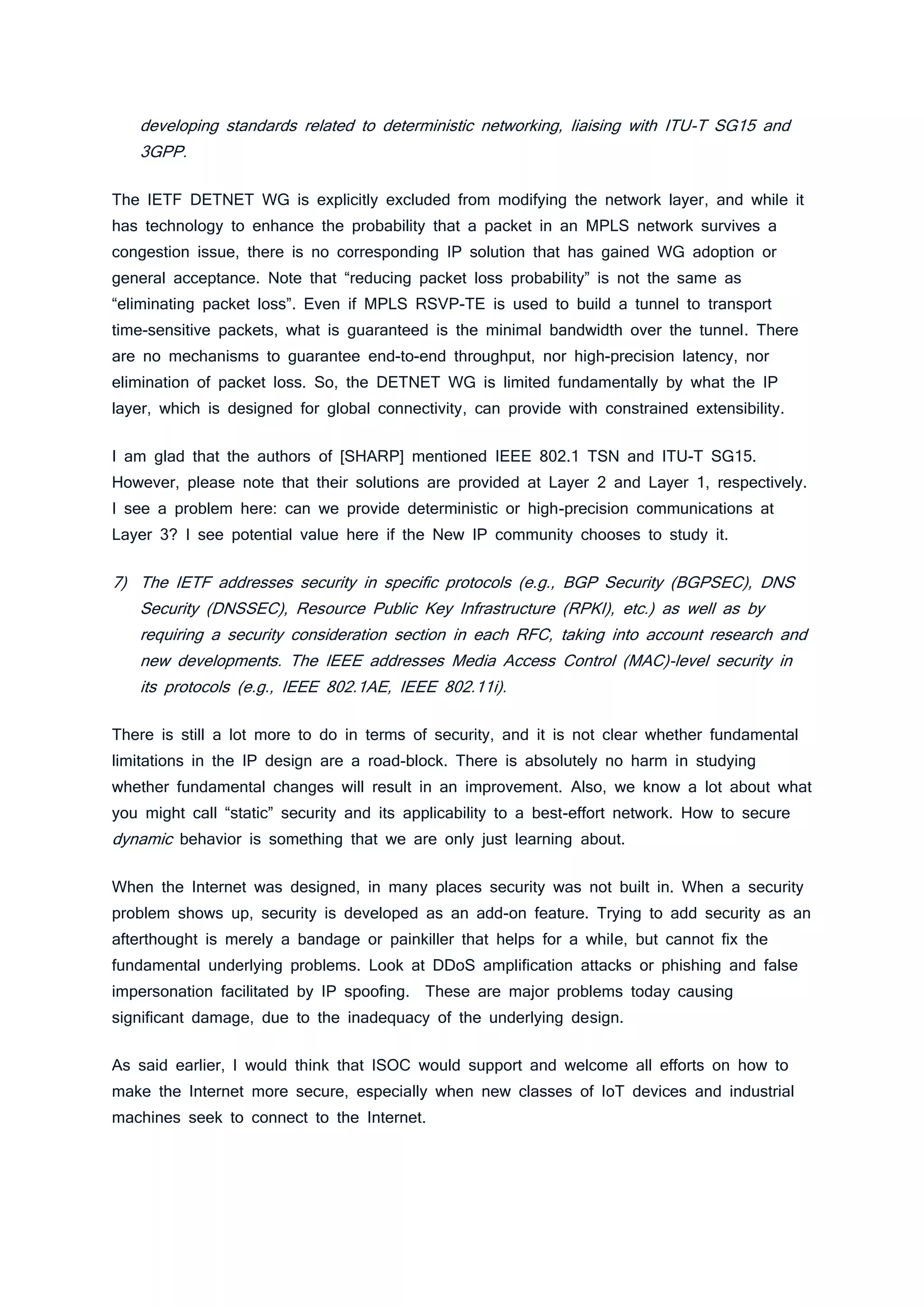 developing standards related to deterministic networking, liaising with ITU-T SG15 and
3GPP.
The IETF DETNET WG is explicitly excluded from modifying the network layer, and while it
has technology to enhance the probability that a packet in an MPLS network survives a
congestion issue, there is no corresponding IP solution that has gained WG adoption or
general acceptance. Note that “reducing packet loss probability” is not the same as
“eliminating packet loss”. Even if MPLS RSVP-TE is used to build a tunnel to transport
time-sensitive packets, what is guaranteed is the minimal bandwidth over the tunnel. There
are no mechanisms to guarantee end-to-end throughput, nor high-precision latency, nor
elimination of packet loss. So, the DETNET WG is limited fundamentally by what the IP
layer, which is designed for global connectivity, can provide with constrained extensibility.
I am glad that the authors of [SHARP] mentioned IEEE 802.1 TSN and ITU-T SG15.
However, please note that their solutions are provided at Layer 2 and Layer 1, respectively.
I see a problem here: can we provide deterministic or high-precision communications at
Layer 3? I see potential value here if the New IP community chooses to study it.
7) The IETF addresses security in specific protocols (e.g., BGP Security (BGPSEC), DNS
Security (DNSSEC), Resource Public Key Infrastructure (RPKI), etc.) as well as by
requiring a security consideration section in each RFC, taking into account research and
new developments. The IEEE addresses Media Access Control (MAC)-level security in
its protocols (e.g., IEEE 802.1AE, IEEE 802.11i).
There is still a lot more to do in terms of security, and it is not clear whether fundamental
limitations in the IP design are a road-block. There is absolutely no harm in studying
whether fundamental changes will result in an improvement. Also, we know a lot about what
you might call “static” security and its applicability to a best-effort network. How to secure
dynamic behavior is something that we are only just learning about.
When the Internet was designed, in many places security was not built in. When a security
problem shows up, security is developed as an add-on feature. Trying to add security as an
afterthought is merely a bandage or painkiller that helps for a while, but cannot fix the
fundamental underlying problems. Look at DDoS amplification attacks or phishing and false
impersonation facilitated by IP spoofing. These are major problems today causing
significant damage, due to the inadequacy of the underlying design.
As said earlier, I would think that ISOC would support and welcome all efforts on how to
make the Internet more secure, especially when new classes of IoT devices and industrial
machines seek to connect to the Internet.
 