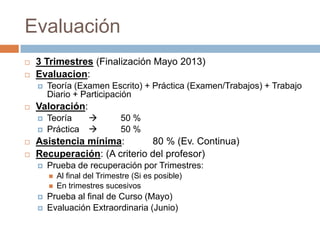 Evaluación
   3 Trimestres (Finalización Mayo 2013)
   Evaluacion:
       Teoría (Examen Escrito) + Práctica (Examen/Trabajos) + Trabajo
        Diario + Participación
   Valoración:
       Teoría                50 %
       Práctica              50 %
   Asistencia mínima:        80 % (Ev. Continua)
   Recuperación: (A criterio del profesor)
       Prueba de recuperación por Trimestres:
           Al final del Trimestre (Si es posible)
           En trimestres sucesivos
       Prueba al final de Curso (Mayo)
       Evaluación Extraordinaria (Junio)
 