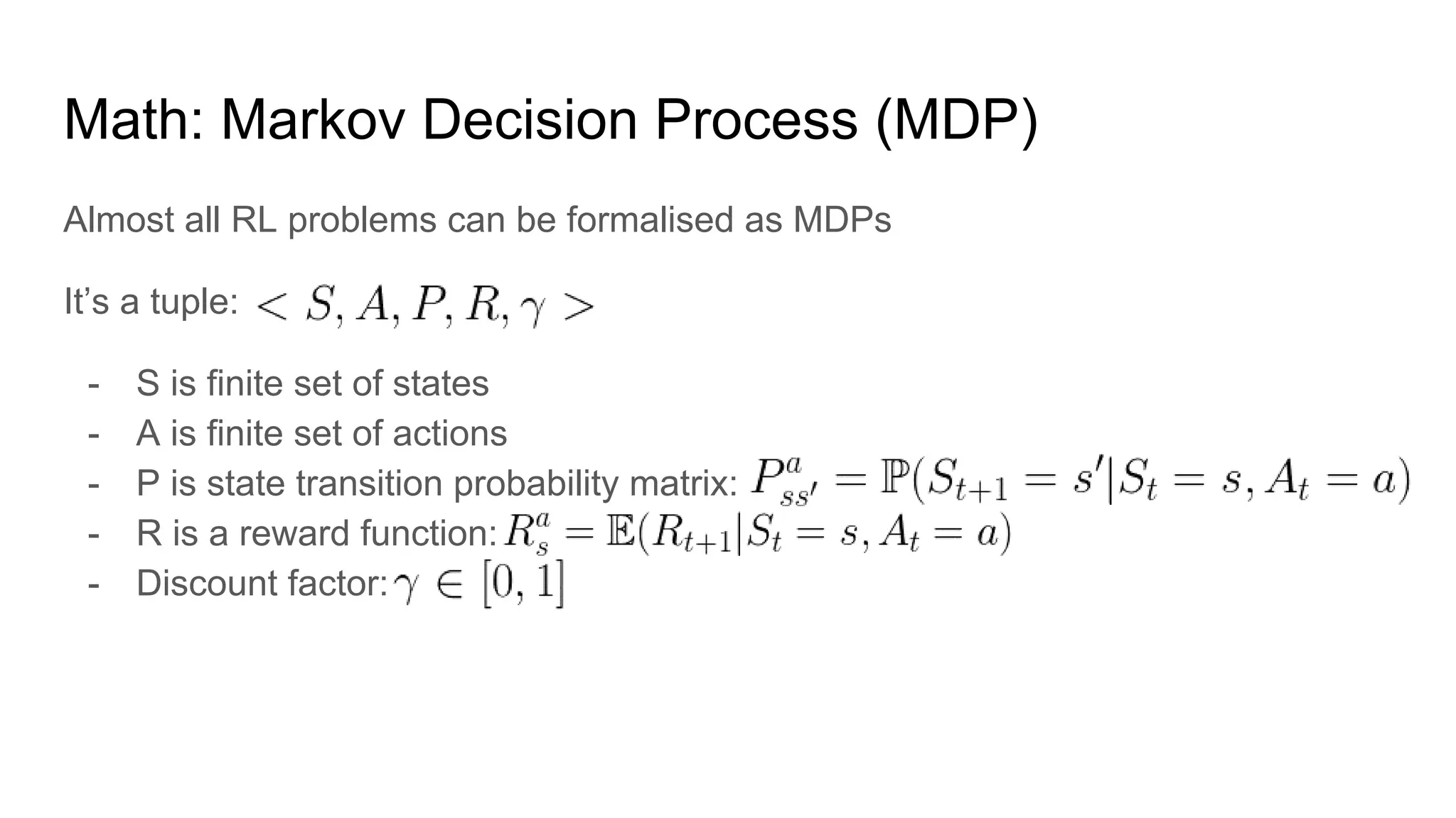 Math: Markov Decision Process (MDP)
Almost all RL problems can be formalised as MDPs
It’s a tuple:
- S is finite set of states
- A is finite set of actions
- P is state transition probability matrix:
- R is a reward function:
- Discount factor:
 
