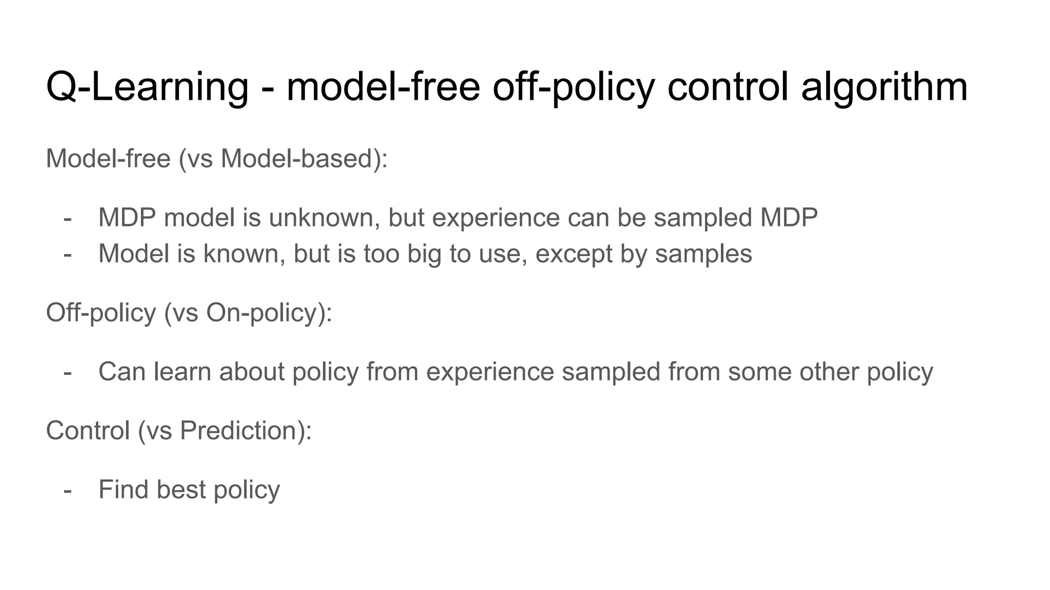 Q-Learning - model-free off-policy control algorithm
Model-free (vs Model-based):
- MDP model is unknown, but experience can be sampled MDP
- Model is known, but is too big to use, except by samples
Off-policy (vs On-policy):
- Can learn about policy from experience sampled from some other policy
Control (vs Prediction):
- Find best policy
 