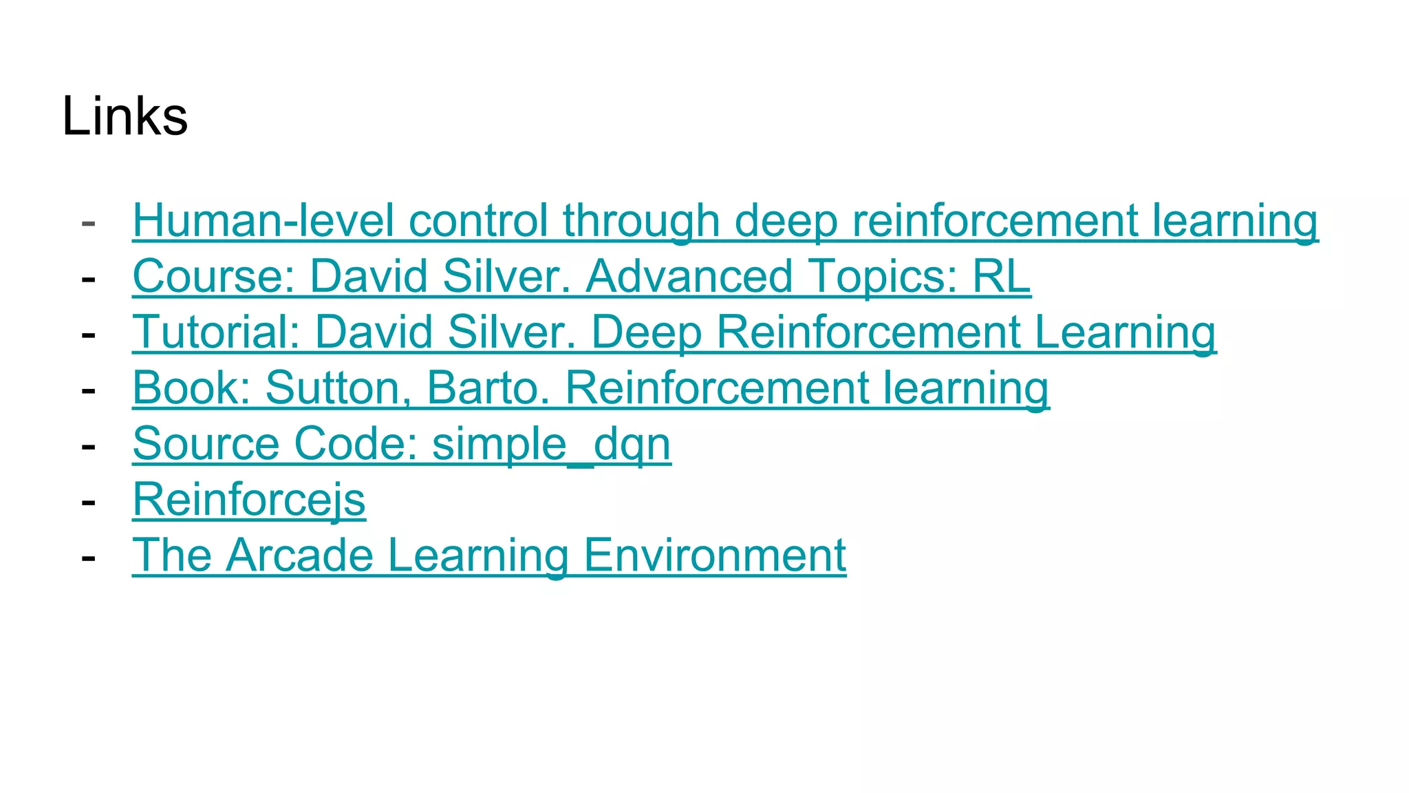 Links
- Human-level control through deep reinforcement learning
- Course: David Silver. Advanced Topics: RL
- Tutorial: David Silver. Deep Reinforcement Learning
- Book: Sutton, Barto. Reinforcement learning
- Source Code: simple_dqn
- Reinforcejs
- The Arcade Learning Environment
 