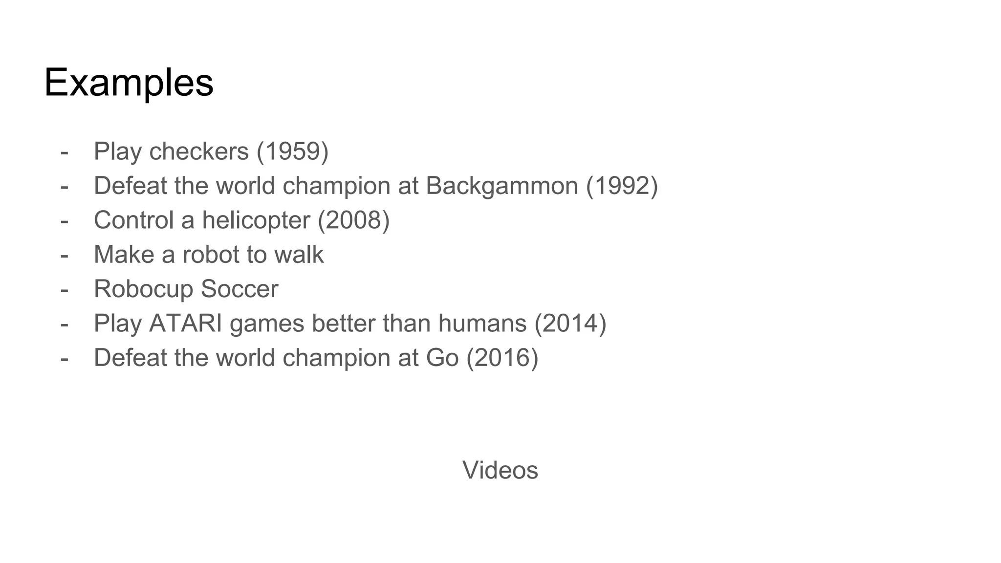 Examples
- Play checkers (1959)
- Defeat the world champion at Backgammon (1992)
- Control a helicopter (2008)
- Make a robot to walk
- Robocup Soccer
- Play ATARI games better than humans (2014)
- Defeat the world champion at Go (2016)
Videos
 