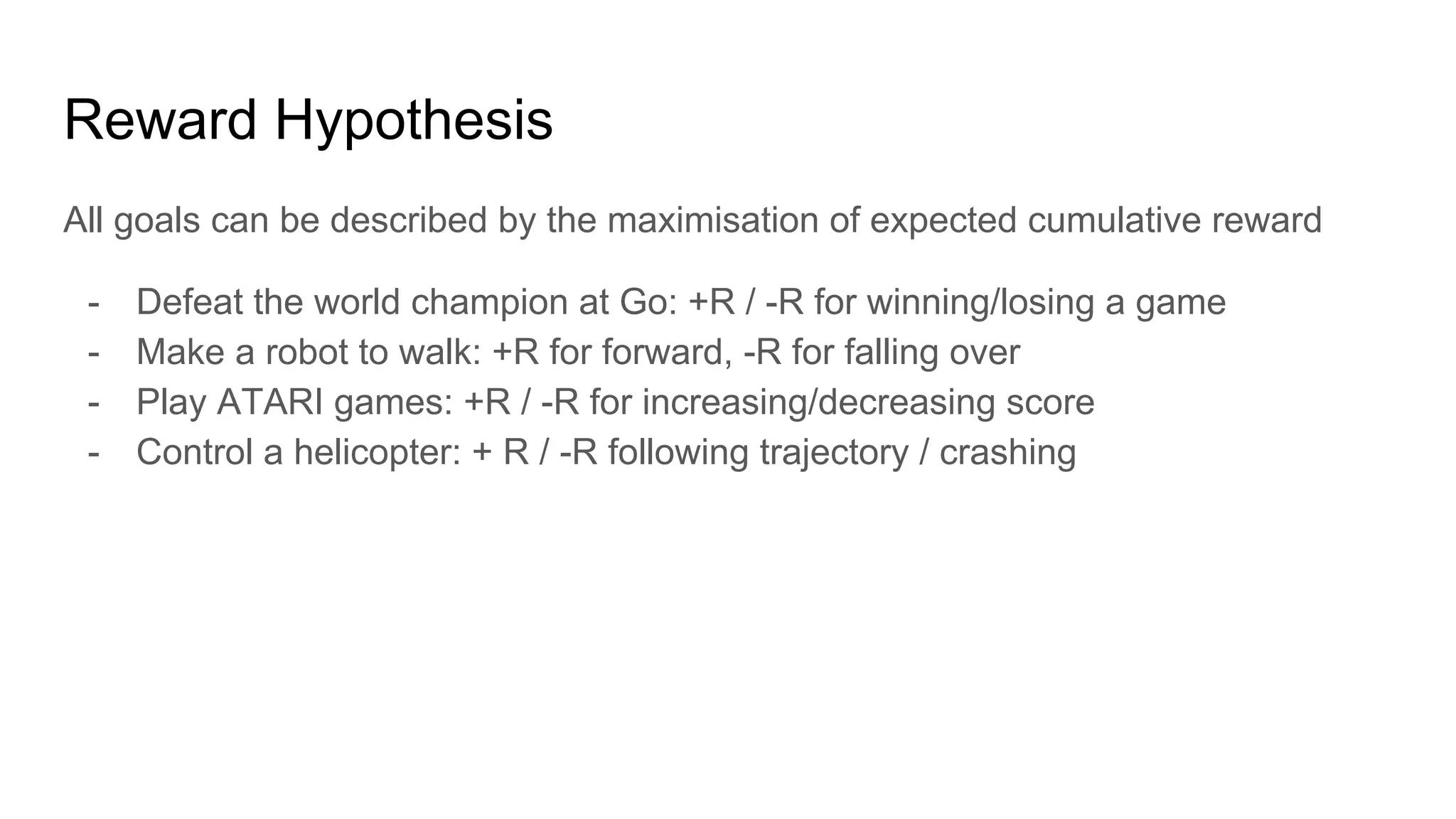Reward Hypothesis
All goals can be described by the maximisation of expected cumulative reward
- Defeat the world champion at Go: +R / -R for winning/losing a game
- Make a robot to walk: +R for forward, -R for falling over
- Play ATARI games: +R / -R for increasing/decreasing score
- Control a helicopter: + R / -R following trajectory / crashing
 