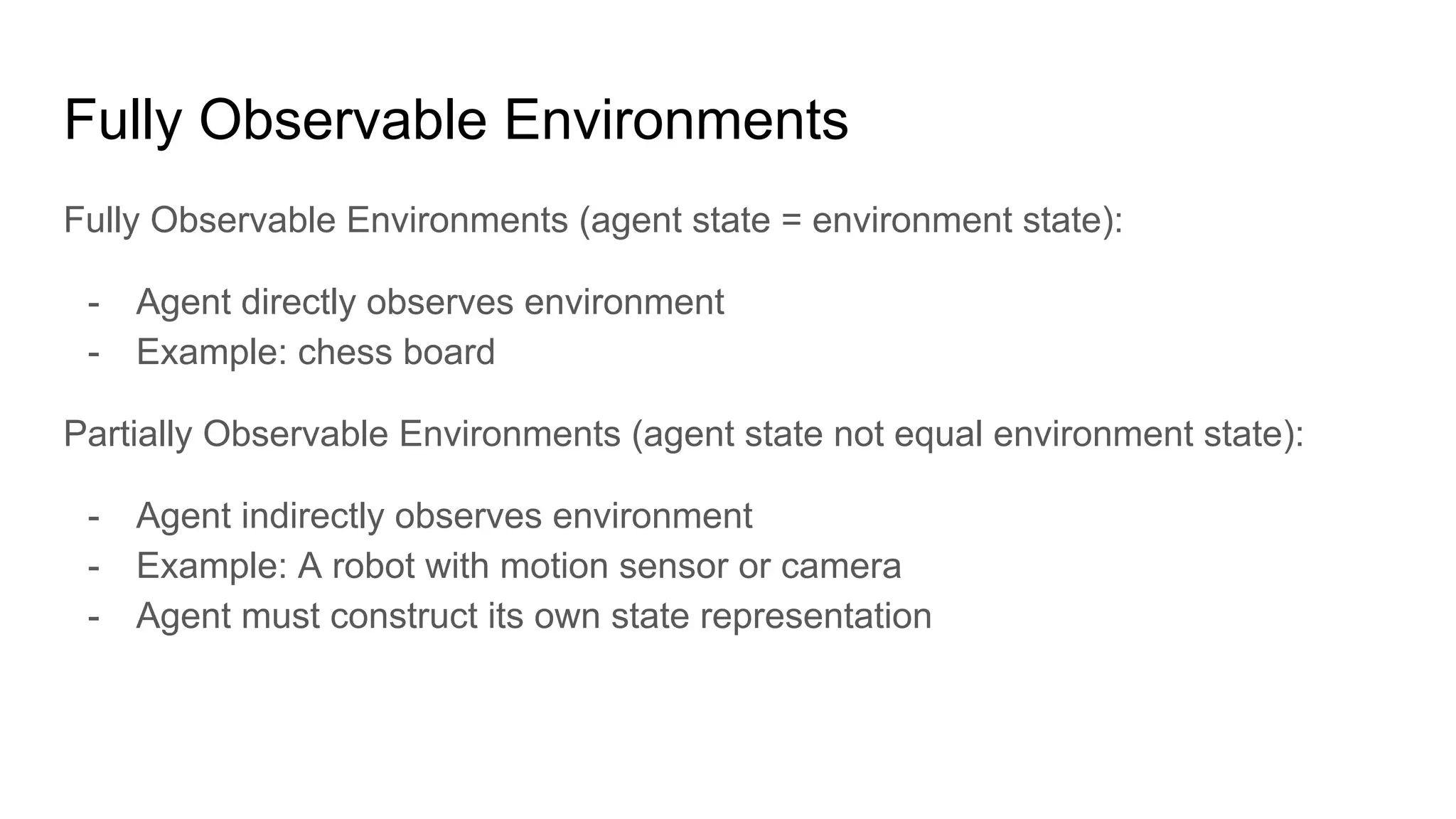Fully Observable Environments
Fully Observable Environments (agent state = environment state):
- Agent directly observes environment
- Example: chess board
Partially Observable Environments (agent state not equal environment state):
- Agent indirectly observes environment
- Example: A robot with motion sensor or camera
- Agent must construct its own state representation
 