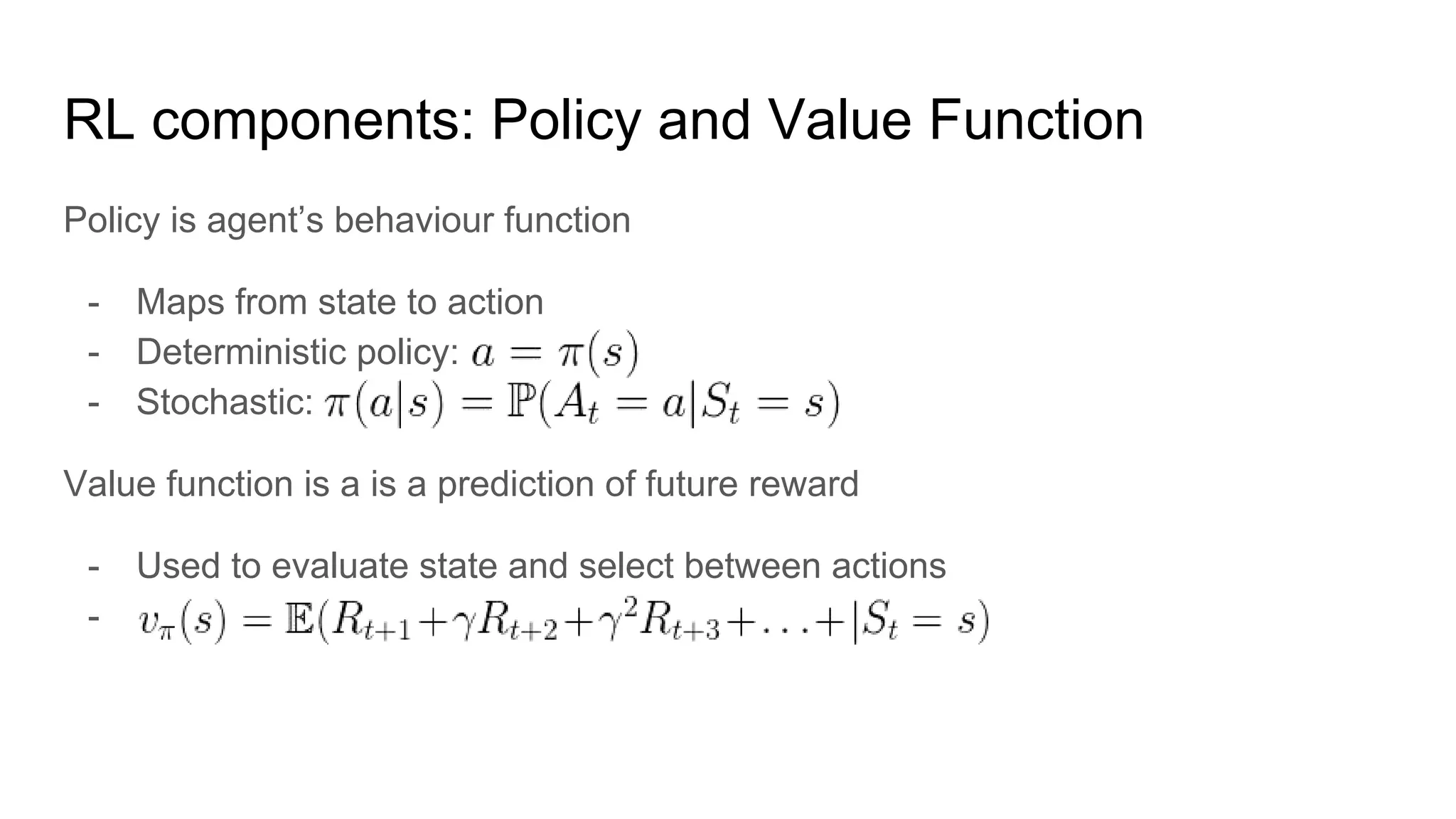 RL components: Policy and Value Function
Policy is agent’s behaviour function
- Maps from state to action
- Deterministic policy:
- Stochastic:
Value function is a is a prediction of future reward
- Used to evaluate state and select between actions
-
 
