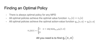 Finding an Optimal Policy
- There is always optimal policy for any MPD
- All optimal policies achieve the optimal value function
- All optimal policies achieve the optimal action-value function
All you need is to find
 