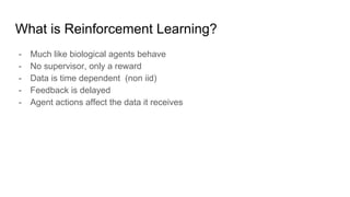 What is Reinforcement Learning?
- Much like biological agents behave
- No supervisor, only a reward
- Data is time dependent (non iid)
- Feedback is delayed
- Agent actions affect the data it receives
 