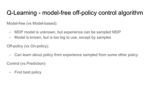 Q-Learning - model-free off-policy control algorithm
Model-free (vs Model-based):
- MDP model is unknown, but experience can be sampled MDP
- Model is known, but is too big to use, except by samples
Off-policy (vs On-policy):
- Can learn about policy from experience sampled from some other policy
Control (vs Prediction):
- Find best policy
 