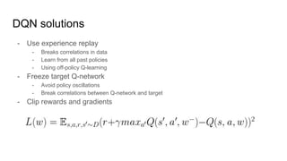 DQN solutions
- Use experience replay
- Breaks correlations in data
- Learn from all past policies
- Using off-policy Q-learning
- Freeze target Q-network
- Avoid policy oscillations
- Break correlations between Q-network and target
- Clip rewards and gradients
 