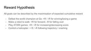 Reward Hypothesis
All goals can be described by the maximisation of expected cumulative reward
- Defeat the world champion at Go: +R / -R for winning/losing a game
- Make a robot to walk: +R for forward, -R for falling over
- Play ATARI games: +R / -R for increasing/decreasing score
- Control a helicopter: + R / -R following trajectory / crashing
 