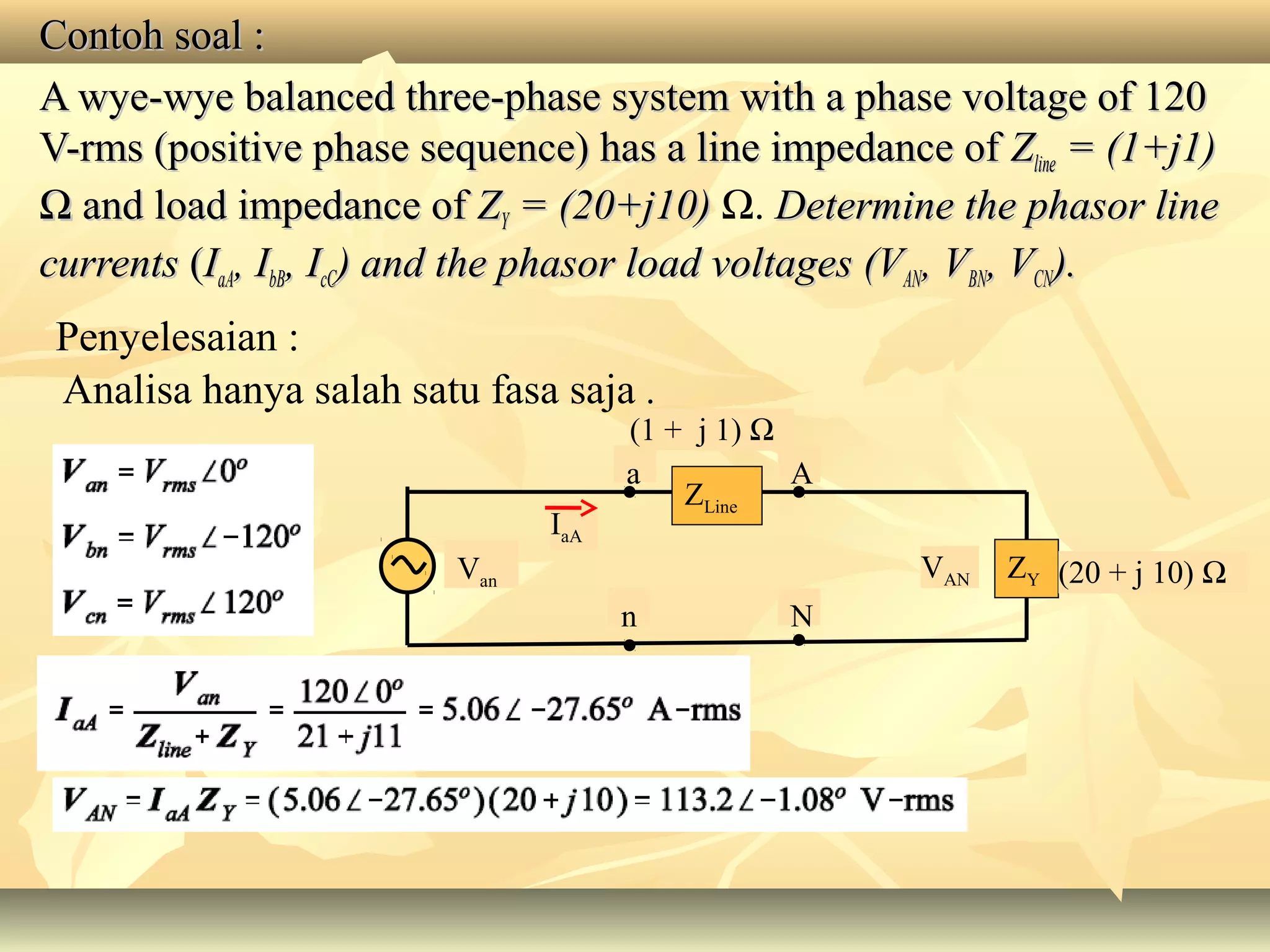 Contoh soal :Contoh soal :
A wye-wye balanced three-phase system with a phase voltage of 120A wye-wye balanced three-phase system with a phase voltage of 120
V-V-rmsrms (positive phase sequence) has a line impedance of(positive phase sequence) has a line impedance of ZZlineline = (1+j1)= (1+j1)
ΩΩ and load impedance ofand load impedance of ZZYY = (20+j10)= (20+j10) Ω. Determine the phasor lineDetermine the phasor line
currentscurrents ((IIaAaA, I, IbBbB, I, IcCcC) and the phasor load voltages (V) and the phasor load voltages (VANAN, V, VBNBN, V, VCNCN).).
Analisa hanya salah satu fasa saja .
Penyelesaian :
Van
A
IaA
N
a
n
ZY
ZLine
VAN (20 + j 10) Ω
(1 + j 1) Ω
 