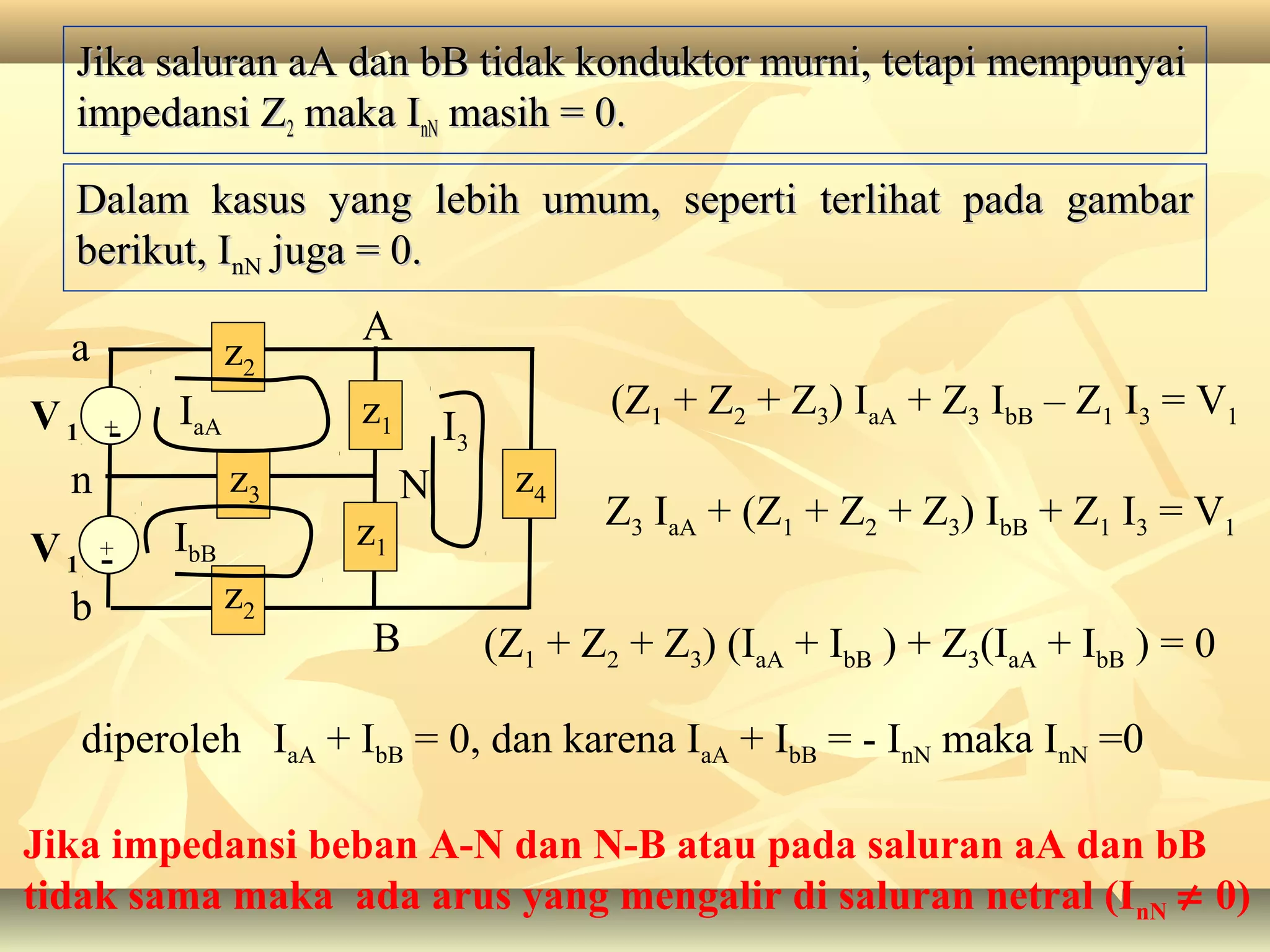 Jika saluran aA dan bB tidak konduktor murni, tetapi mempunyaiJika saluran aA dan bB tidak konduktor murni, tetapi mempunyai
impedansi Zimpedansi Z22 maka Imaka InNnN masih = 0.masih = 0.
Dalam kasus yang lebih umum, seperti terlihat pada gambarDalam kasus yang lebih umum, seperti terlihat pada gambar
berikut, Iberikut, InNnN juga = 0.juga = 0.
n
V1
b
a
+
V1
-
-+
z1
z1
N
B
A
z2
z3
z2
z4
IbB
IaA I3
(Z1 + Z2 + Z3) IaA + Z3 IbB – Z1 I3 = V1
Z3 IaA + (Z1 + Z2 + Z3) IbB + Z1 I3 = V1
(Z1 + Z2 + Z3) (IaA + IbB ) + Z3(IaA + IbB ) = 0
diperoleh IaA + IbB = 0, dan karena IaA + IbB = - InN maka InN =0
Jika impedansi beban A-N dan N-B atau pada saluran aA dan bB
tidak sama maka ada arus yang mengalir di saluran netral (InN ≠ 0)
 