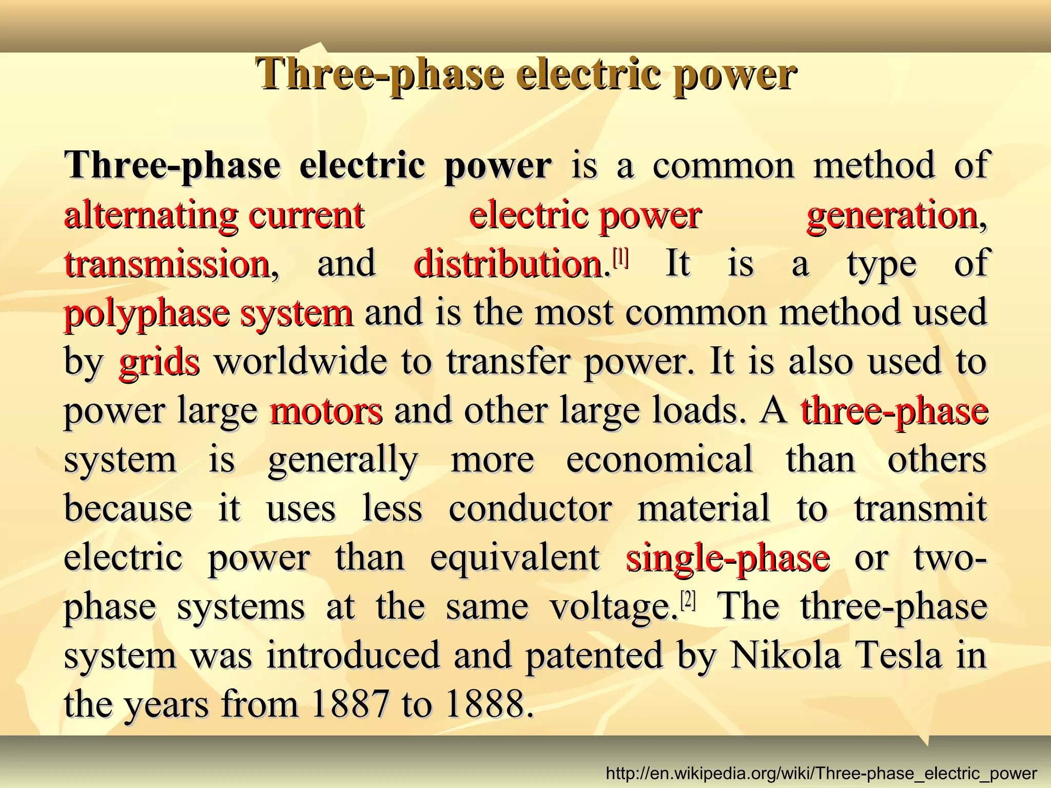 Three-phase electric powerThree-phase electric power
Three-phase electric powerThree-phase electric power is a common method ofis a common method of
alternating currentalternating current electric powerelectric power generationgeneration,,
transmissiontransmission, and, and distributiondistribution..[1][1]
It is a type ofIt is a type of
polyphase systempolyphase system and is the most common method usedand is the most common method used
byby gridsgrids worldwide to transfer power. It is also used toworldwide to transfer power. It is also used to
power largepower large motorsmotors and other large loads. Aand other large loads. A three-phasethree-phase
system is generally more economical than otherssystem is generally more economical than others
because it uses less conductor material to transmitbecause it uses less conductor material to transmit
electric power than equivalentelectric power than equivalent single-phasesingle-phase or two-or two-
phase systems at the same voltage.phase systems at the same voltage.[2][2]
The three-phaseThe three-phase
system was introduced and patented by Nikola Tesla insystem was introduced and patented by Nikola Tesla in
the years from 1887 to 1888.the years from 1887 to 1888.
http://en.wikipedia.org/wiki/Three-phase_electric_power
 
