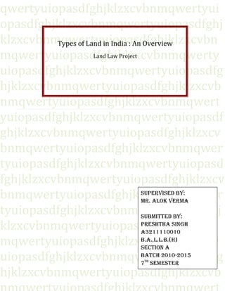 qwertyuiopasdfghjklzxcvbnmqwertyui
opasdfghjklzxcvbnmqwertyuiopasdfghj
klzxcvbnmqwertyuiopasdfghjklzxcvbn
Types of Land in India : An Overview
Land Law Project
mqwertyuiopasdfghjklzxcvbnmqwerty
uiopasdfghjklzxcvbnmqwertyuiopasdfg
hjklzxcvbnmqwertyuiopasdfghjklzxcvb
nmqwertyuiopasdfghjklzxcvbnmqwert
yuiopasdfghjklzxcvbnmqwertyuiopasdf
ghjklzxcvbnmqwertyuiopasdfghjklzxcv
bnmqwertyuiopasdfghjklzxcvbnmqwer
tyuiopasdfghjklzxcvbnmqwertyuiopasd
fghjklzxcvbnmqwertyuiopasdfghjklzxcv
SuperviSed by:
bnmqwertyuiopasdfghjklzxcvbnmqwer
Mr. Alok verMA
tyuiopasdfghjklzxcvbnmrtyuiopasdfghj
SubMitted by:
preShthA Singh
klzxcvbnmqwertyuiopasdfghjklzxcvbn
A3211110010
b.A.,l.l.b.(h)
mqwertyuiopasdfghjklzxcvbnmqwerty
Section A
bAtch 2010-2015
uiopasdfghjklzxcvbnmqwertyuiopasdfg
7 SeMeSter
hjklzxcvbnmqwertyuiopasdfghjklzxcvb
th

1

 