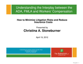Understanding the Interplay between the ADA, FMLA
and Workers’ Compensation
© 2012 Fox Rothschild
Understanding the Interplay between the
ADA, FMLA and Workers’ Compensation
How to Minimize Litigation Risks and Reduce
Insurance Costs
Presented by
Christina A. Stoneburner
April 19, 2012
Valpak 1
 