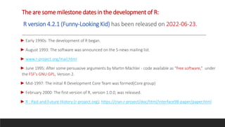 The are some milestone dates in the development of R:
R version 4.2.1 (Funny-Looking Kid) has been released on 2022-06-23.
► Early 1990s: The development of R began.
► August 1993: The software was announced on the S-news mailing list.
► www.r-project.org/mail,html
► June 1995: After some persuasive arguments by Martin Mächler - code available as “free software,” under
the FSF’s GNU GPL, Version 2.
► Mid-1997: The initial R Development Core Team was formed(Core group)
► February 2000: The first version of R, version 1.0.0, was released.
► R : Past and Future History (r-project.org); https://cran.r-project/doc/html/interface98-paper/paper.html
 