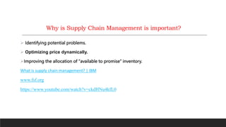  Identifying potential problems.
 Optimizing price dynamically.
Improving the allocation of “available to promise” inventory.
What is supply chain management? | IBM
www.fsf.org
https://www.youtube.com/watch?v=ckdHNu4kfL0
Why is Supply Chain Management is important?
 