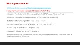 What's great about R?
CRAN Packages By Date (r-project.org) https://cran.r-project.org/web/packages/
R can perform various data analysis and data science tasks for free
Interactive Visualization with Shiny package (Equivalent SAS Product : Visual Analytics)
Ensemble Learning / Machine Learning (SAS Product : SAS Enterprise Miner)
Text / Social Media Mining (SAS Product : SAS Text Miner)
Optimization and Forecasting (SAS Product : SAS ETS, PROC OPTMODEL)
RStudio IDE (SAS Product : SAS Enterprise Guide)
 Integartion: Tableau, SQL Server, VS , PowewrBI
The system saves data sets between sessions, so you don't need to reload them each time. It
saves your command history too.
 