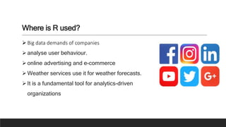 Where is R used?
Big data demands of companies
analyse user behaviour.
online advertising and e-commerce
Weather services use it for weather forecasts.
It is a fundamental tool for analytics-driven
organizations
 