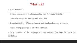 What is R?
 R is a dialect of S.
 S was a language, or is a language that was developed by John
Chambers and at the now-defunct Bell Labs.
 S was initiated in 1976 as an internal statistical analysis environment-
originally implemented as a Fortran Libraries.
 Early versions of the language did not contain functions for statistical
modelling.
 