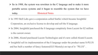  So in 1988, the system was rewritten in the C language and to make it more
portable across systems and it began to resemble the system that we have
today. Historical Notes
 In 1993 Bell Labs gave a corporation called StatSci which became Insightful
Corporation, an exclusive license to develop and sell the S language.
 In 2004, Insightful purchased the S language completely from Lucent for $2 million
is the current owner.
 In 2006, Alcatel purchased Lucent Technologies and it's now called Alcatel-Lucent.
 Insightful sell its implementation of the S language under the product name S-PLUS
and has built a number of fancy features(GUI Mostely) on top of it- ”PLUS” .
 