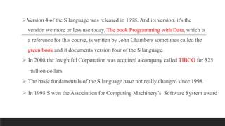 Version 4 of the S language was released in 1998. And its version, it's the
version we more or less use today. The book Programming with Data, which is
a reference for this course, is written by John Chambers sometimes called the
green book and it documents version four of the S language.
 In 2008 the Insightful Corporation was acquired a company called TIBCO for $25
million dollars
 The basic fundamentals of the S language have not really changed since 1998.
 In 1998 S won the Association for Computing Machinery’s Software System award
 