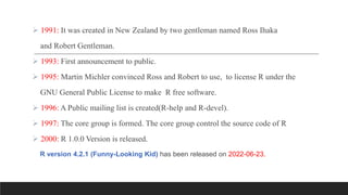  1991: It was created in New Zealand by two gentleman named Ross Ihaka
and Robert Gentleman.
 1993: First announcement to public.
 1995: Martin Michler convinced Ross and Robert to use, to license R under the
GNU General Public License to make R free software.
 1996: A Public mailing list is created(R-help and R-devel).
 1997: The core group is formed. The core group control the source code of R
 2000: R 1.0.0 Version is released.
R version 4.2.1 (Funny-Looking Kid) has been released on 2022-06-23.
 