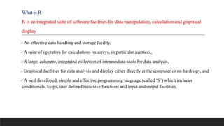 What is R
R is an integrated suite of software facilities for data manipulation, calculation and graphical
display
An effective data handling and storage facility,
A suite of operators for calculations on arrays, in particular matrices,
A large, coherent, integrated collection of intermediate tools for data analysis,
Graphical facilities for data analysis and display either directly at the computer or on hardcopy, and
A well developed, simple and effective programming language (called ‘S’) which includes
conditionals, loops, user defined recursive functions and input and output facilities.
 